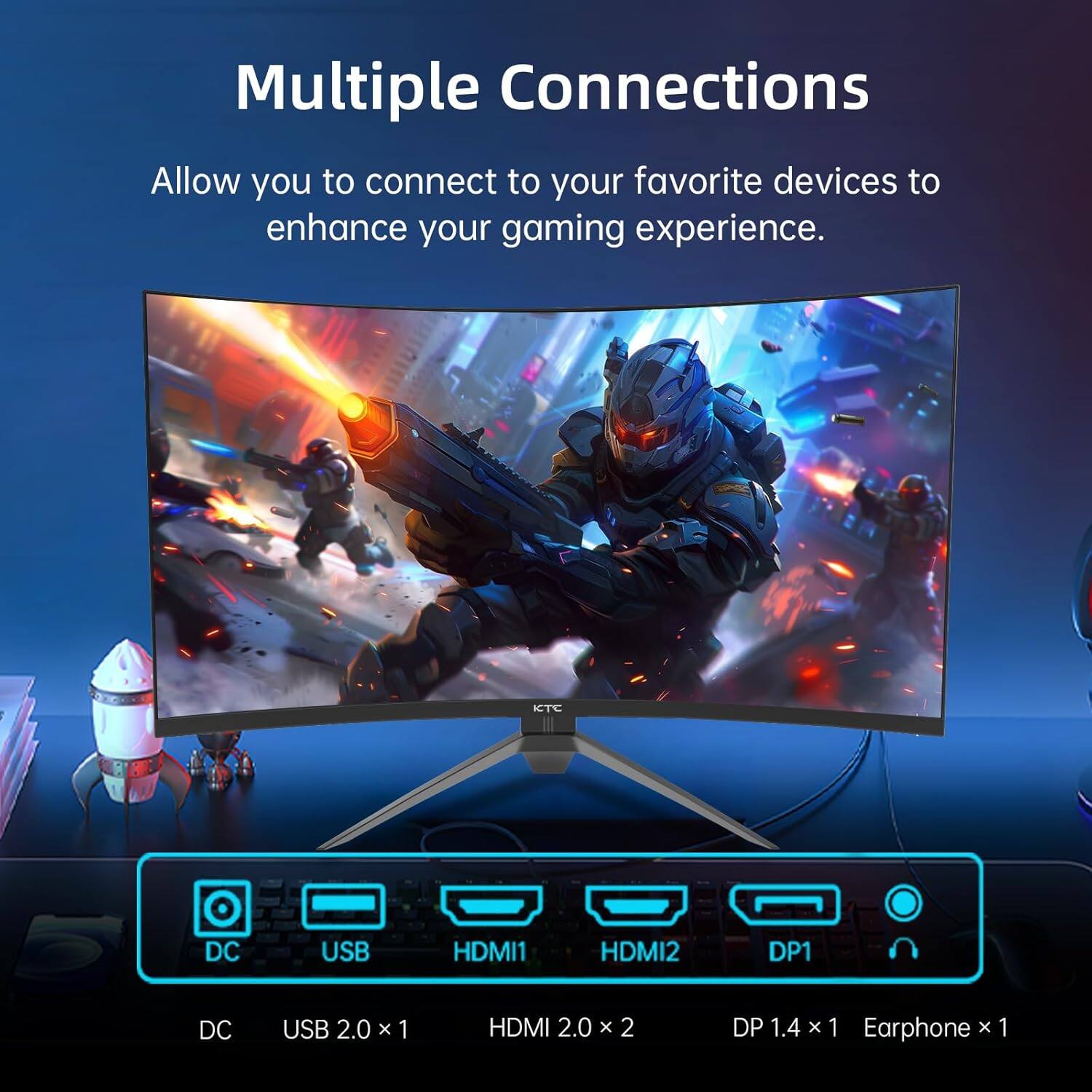 Multiple Connections  
Allow you to connect to your favorite devices to enhance your gaming experience.  

KTC  
DC USB HDMI1 HDMI2 DP1  
DC USB 2.0 x 1 HDMI 2.0 x 2 DP 1.4 x 1 Earphone x 1