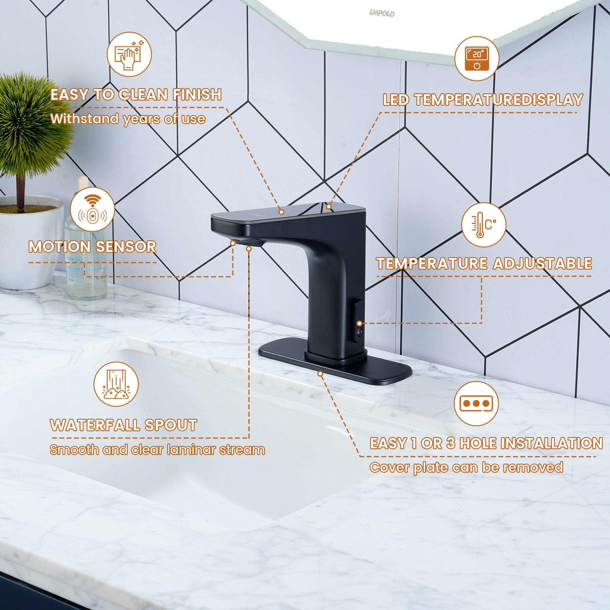 EMPOLO 20

- EASY TO CLEAN FINISH
  - Withstand years of use

- LED TEMPERATURE DISPLAY

- MOTION SENSOR

- TEMPERATURE ADJUSTABLE

- WATERFALL SPOUT
  - Smooth and clear laminar stream

- EASY 1 OR 3 HOLE INSTALLATION
  - Cover plate can be removed