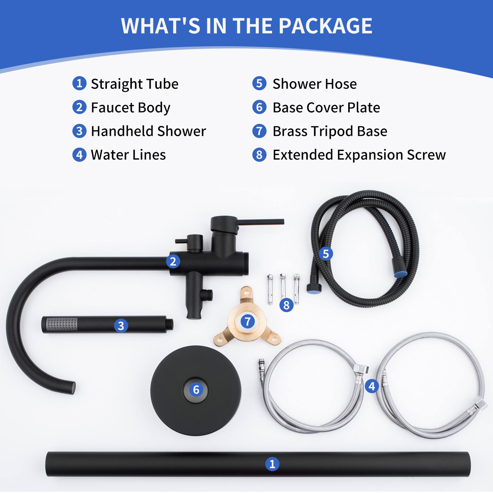 WHAT'S IN THE PACKAGE

1. Straight Tube
2. Faucet Body
3. Handheld Shower
4. Water Lines
5. Shower Hose
6. Base Cover Plate
7. Brass Tripod Base
8. Extended Expansion Screw

2 5 3 7 8 6 4 1