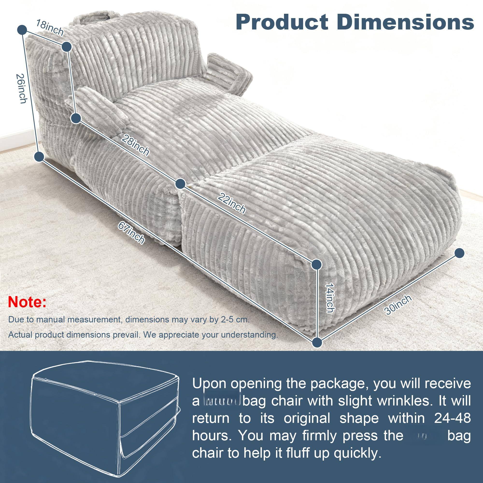 **Product Dimensions**

- 18 inch
- 26 inch
- 28 inch
- 67 inch
- 22 inch
- 14 inch
- 30 inch

**Note:**
Due to manual measurement, dimensions may vary by 2-5 cm. Actual product dimensions prevail. We appreciate your understanding.

Upon opening the package, you will receive a tued bag chair with slight wrinkles. It will return to its original shape within 24-48 hours. You may firmly press the bag chair to help it fluff up quickly.