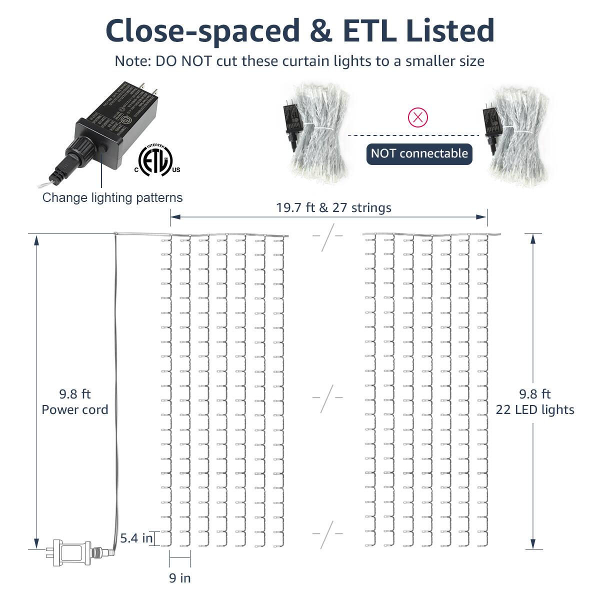 Close-spaced & ETL Listed

Note: DO NOT cut these curtain lights to a smaller size

Change lighting patterns

19.7 ft & 27 strings

9.8 ft Power cord

9.8 ft

22 LED lights

5.4 in

9 in

NOT connectable