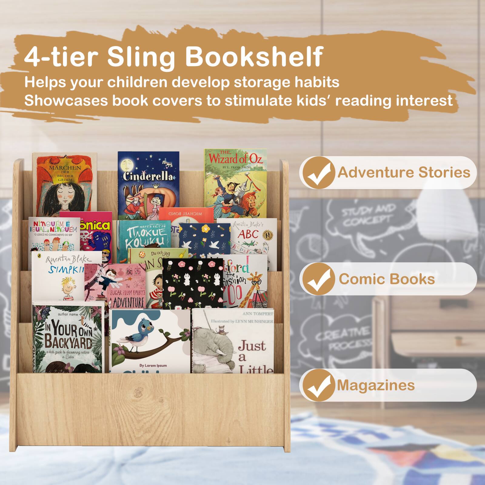 4-tier Sling Bookshelf Helps your children develop storage habits Showcases book covers to stimulate kids' reading interest Adventure Stories - Cinderella - The Wizard of Oz - ABC - The Snowman - The Adventures of Tintin - Just Imagine - Your Own Backyard - Study and Concept - Comic Books - Creative Process - Magazines