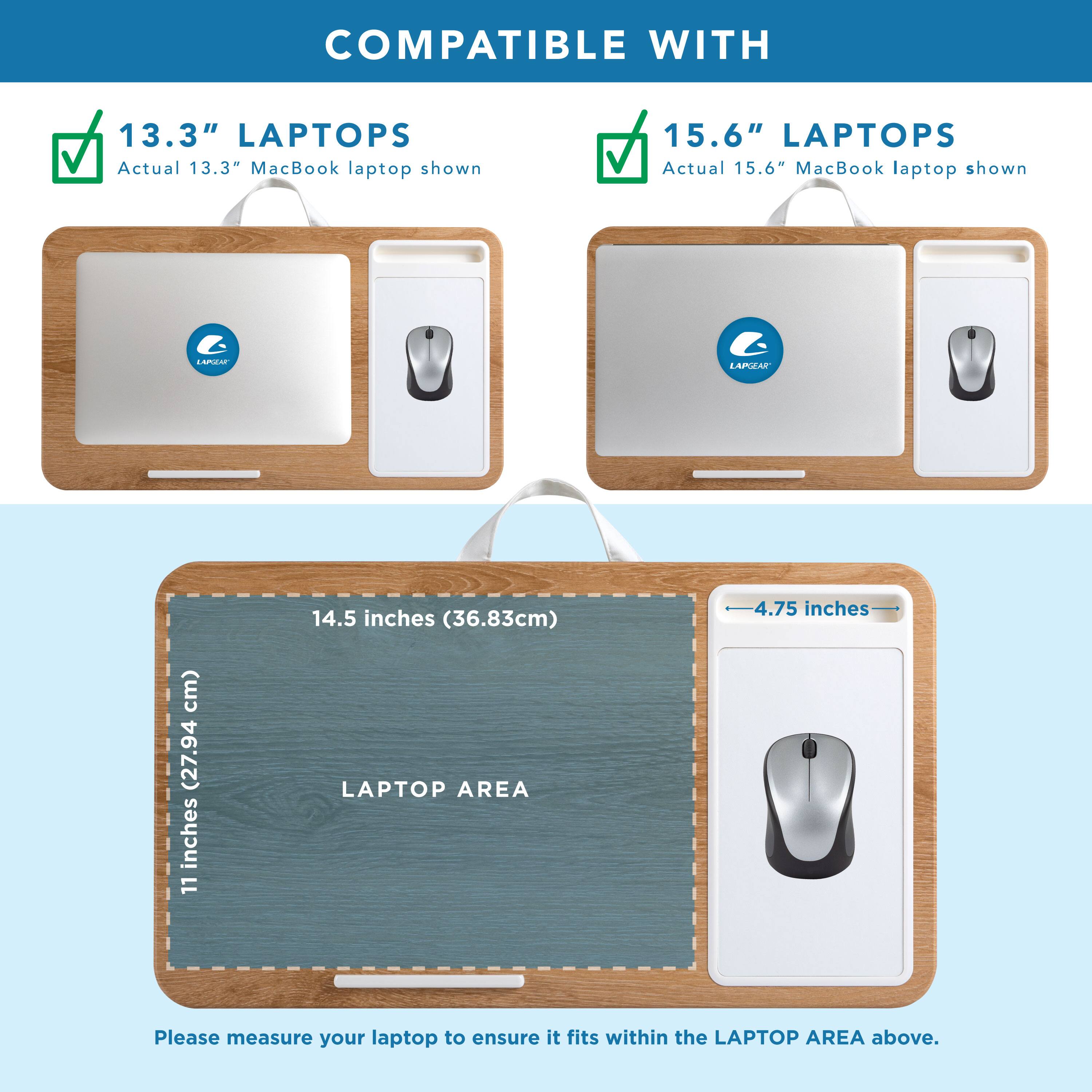 COMPATIBLE WITH

13.3" LAPTOPS  
Actual 13.3" MacBook laptop shown

15.6" LAPTOPS  
Actual 15.6" MacBook laptop shown

LAPTOP AREA  
14.5 inches (36.83cm)  
11 inches (27.94 cm)  
4.75 inches

Please measure your laptop to ensure it fits within the LAPTOP AREA above.