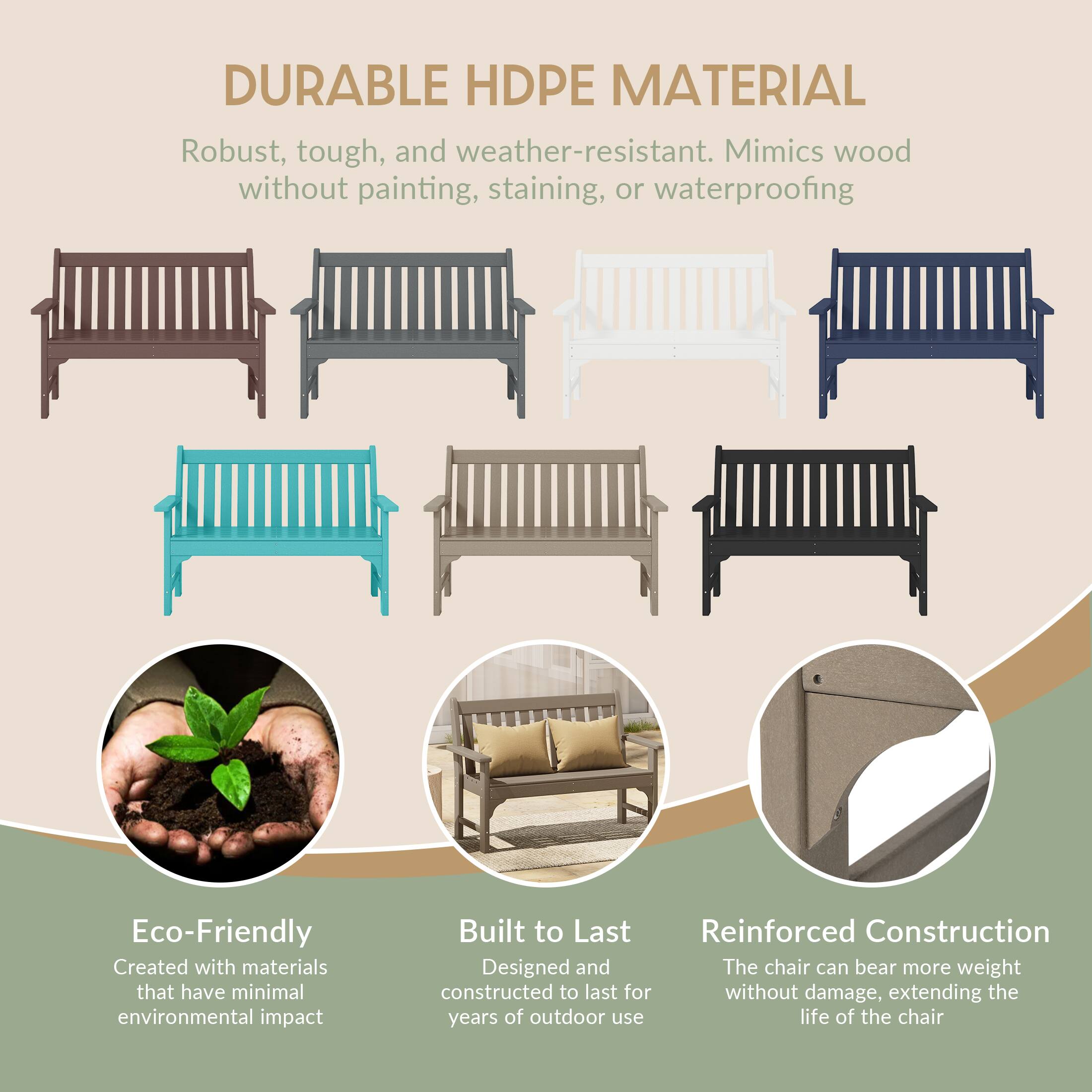 DURABLE HDPE MATERIAL  
Robust, tough, and weather-resistant. Mimics wood without painting, staining, or waterproofing

Eco-Friendly  
Created with materials that have minimal environmental impact

Built to Last  
Reinforced Construction  
Designed and constructed to last for years of outdoor use

Reinforced Construction  
The chair can bear more weight without damage, extending the life of the chair