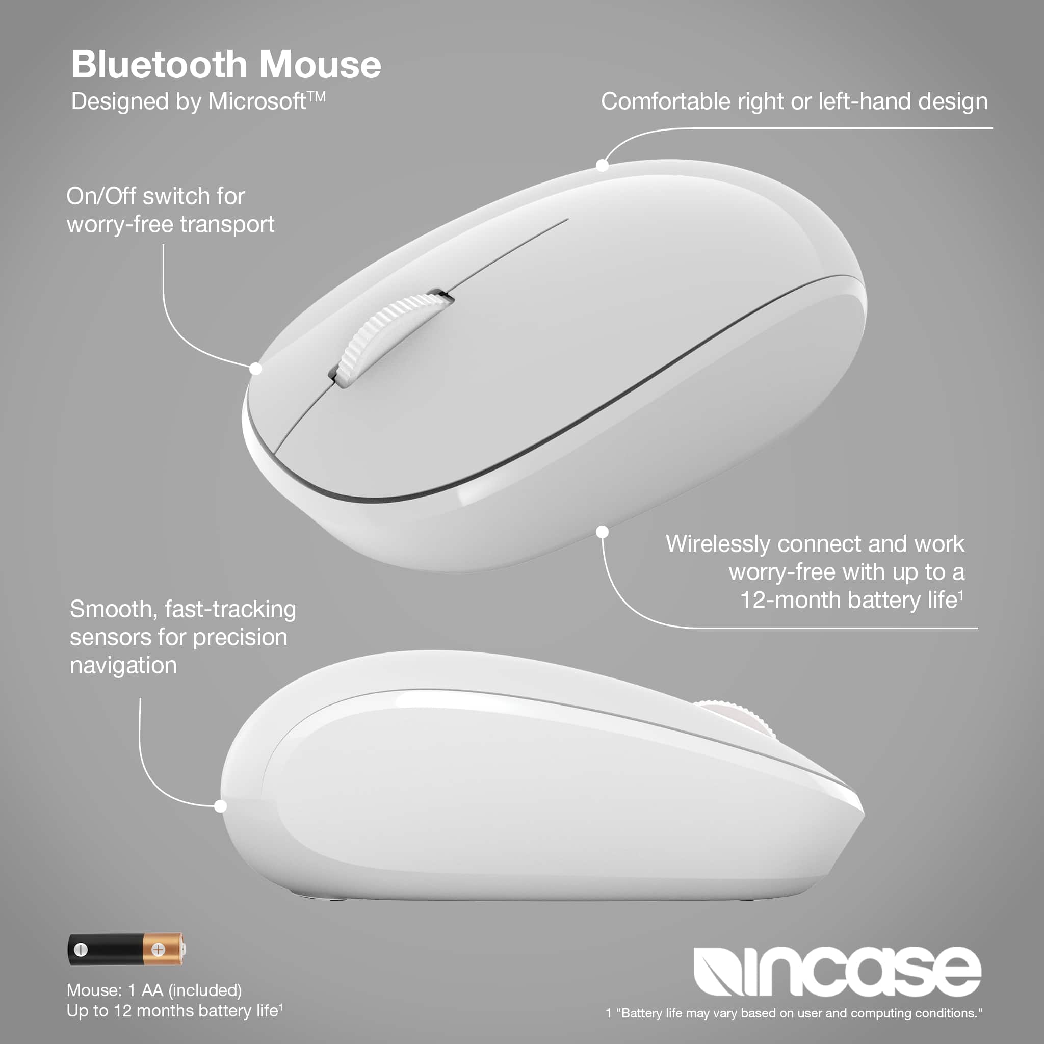 Bluetooth Mouse MicrosoftTM TM Designed by MicrosoftTM TM On/Off switch for worry-free transport Smooth, fast-tracking sensors for precision navigation Wirelessly connect and work worry-free with up to a 12-month battery life1 I Mouse: 1 AA (included) Up to 12 months battery life incase 1 "Battery life may vary based on user and computing conditions."
