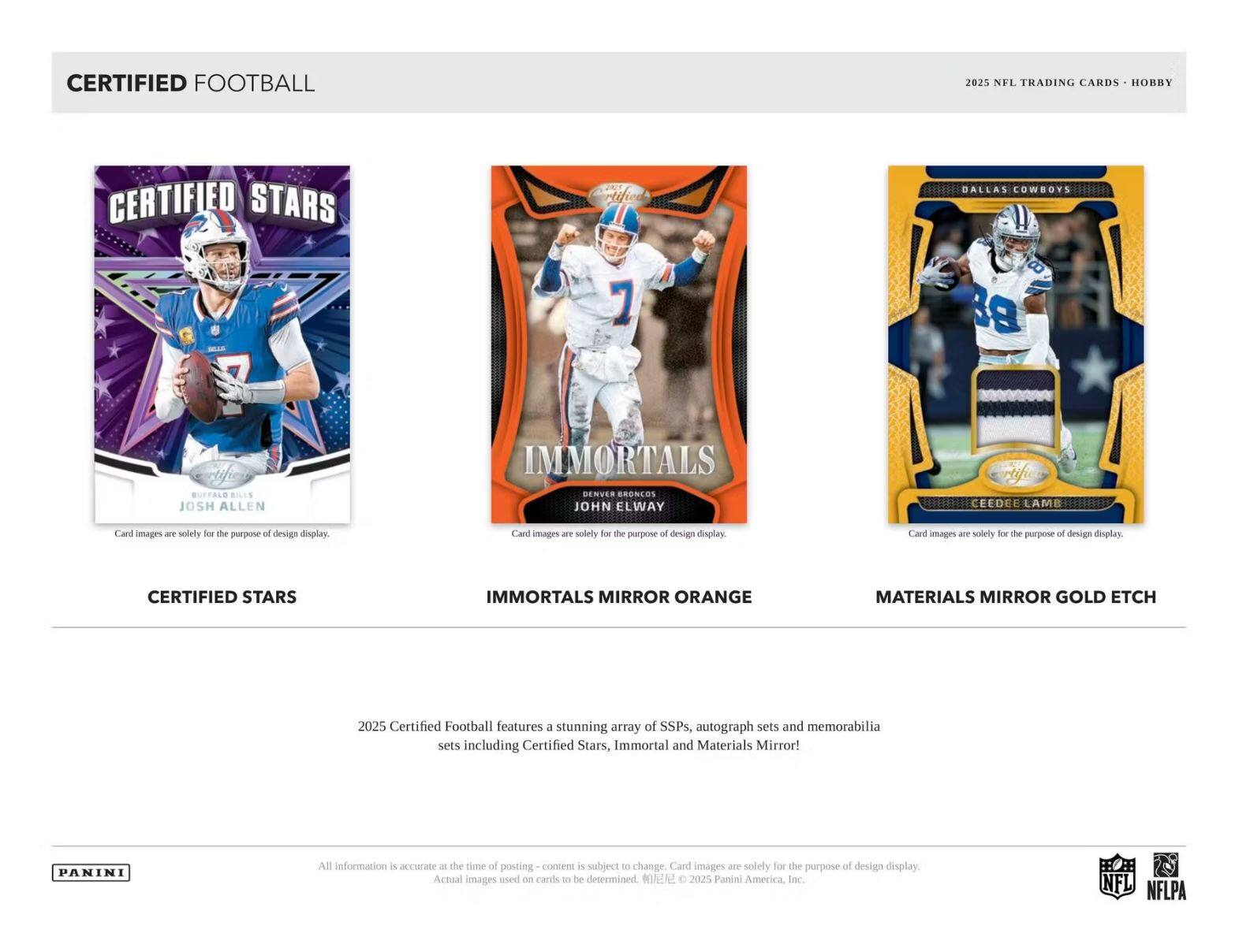 CERTIFIED FOOTBALL  
2025 NFL TRADING CARDS • HOBBY  

CERTIFIED STARS  
BUFFALO BILLS  
JOSH ALLEN  

IMMORTALS MIRROR ORANGE  
DENVER BRONCOS  
JOHN ELWAY  

MATERIALS MIRROR GOLD ETCH  
DALLAS COWBOYS  
CEEDEE LAMB  

Card images are solely for the purpose of design display.  

2025 Certified Football features a stunning array of SSPs, autograph sets and memorabilia sets including Certified Stars, Immortal and Materials Mirror!  

All information is accurate at the time of posting - content is subject to change. Card images are solely for the purpose of design display. Actual images used on cards to be determined. © 2025 Panini America, Inc.  

PANINI  

NFL  
NFLPA
