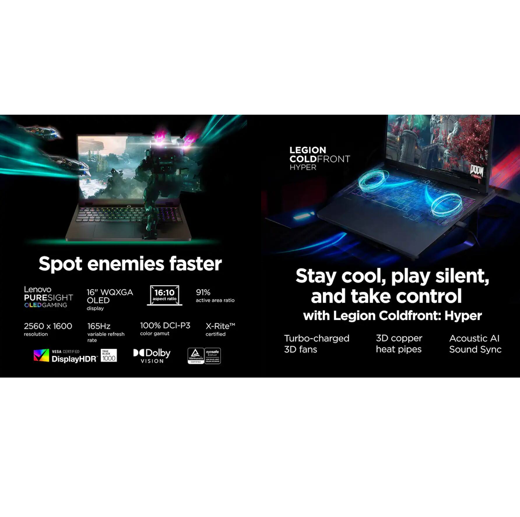 LEGION COLD FRONT HYPER

Spot enemies faster

Lenovo 16" WQXGA 16:10 91% PURESIGHT OLED display
2560 x 1600 resolution
165Hz variable refresh rate
100% DCI-P3 color gamut
X-Rite certified
VESA Certified DisplayHDR 1000
Dolby Vision

Stay cool, play silent, and take control with Legion Coldfront: Hyper

Turbo-charged 3D copper heat pipes
Acoustic AI Sound Sync