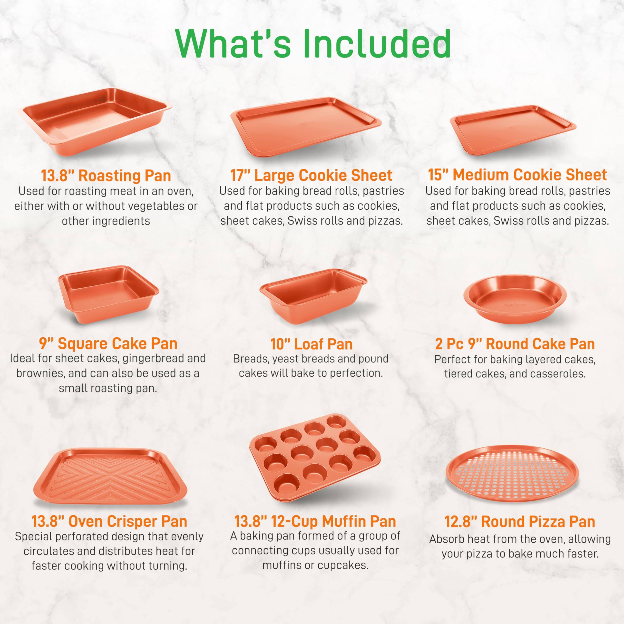 What's Included

- **13.8" Roasting Pan**  
  Used for roasting meat in an oven, either with or without vegetables or other ingredients.

- **17" Large Cookie Sheet**  
  Used for baking bread rolls, pastries, and flat products such as cookies, sheet cakes, Swiss rolls, and pizzas.

- **15" Medium Cookie Sheet**  
  Used for baking bread rolls, pastries, and flat products such as cookies, sheet cakes, Swiss rolls, and pizzas.

- **9" Square Cake Pan**  
  Ideal for sheet cakes, gingerbread, and brownies, and can also be used as a small roasting pan.

- **10" Loaf Pan**  
  Breads, yeast breads, and pound cakes will bake to perfection.

- **2 Pc 9" Round Cake Pan**  
  Perfect for baking layered cakes, tiered cakes, and casseroles.

- **13.8" Oven Crisper Pan**  
  Special perforated design that evenly circulates and distributes heat for faster cooking without turning.

- **13.8" 12-Cup Muffin Pan**  
  A baking pan formed of a group of connecting cups usually