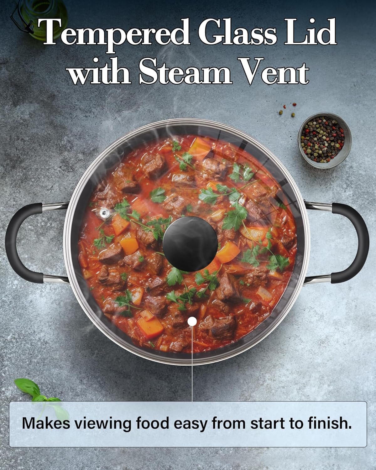 Tempered Glass Lid with Steam Vent  
Makes viewing food easy from start to finish.
