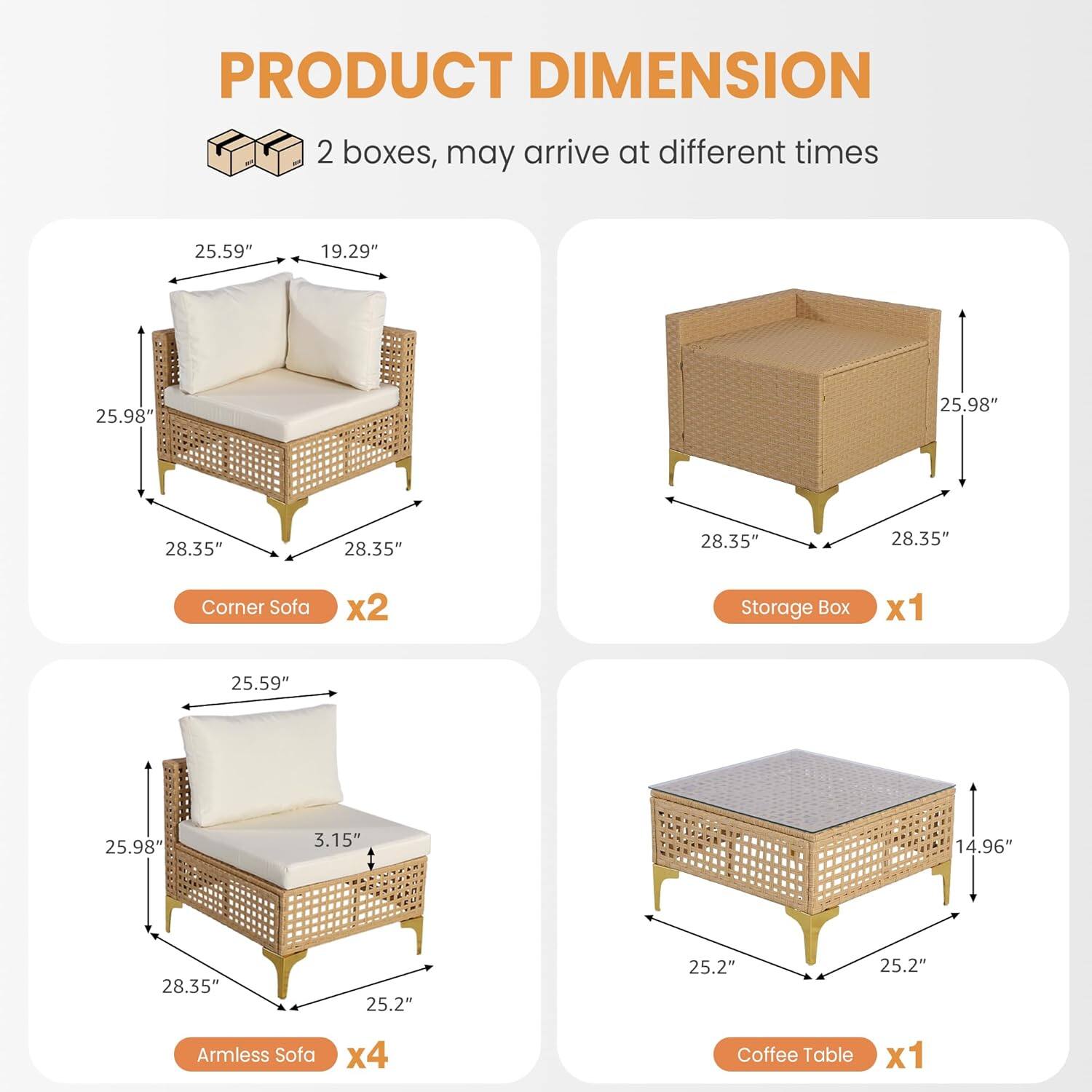 PRODUCT DIMENSION

2 boxes, may arrive at different times

- Corner Sofa x2
  - 25.59" (width)
  - 19.29" (depth)
  - 25.98" (height)
  - 28.35" (seat width)
  - 28.35" (seat depth)

- Storage Box x1
  - 25.98" (width)
  - 28.35" (depth)
  - 28.35" (height)

- Armless Sofa x4
  - 25.59" (width)
  - 25.98" (height)
  - 3.15" (seat height)
  - 28.35" (seat width)
  - 25.2" (seat depth)

- Coffee Table x1
  - 25.2" (width)
  - 25.2" (depth)
  - 14.96" (height)