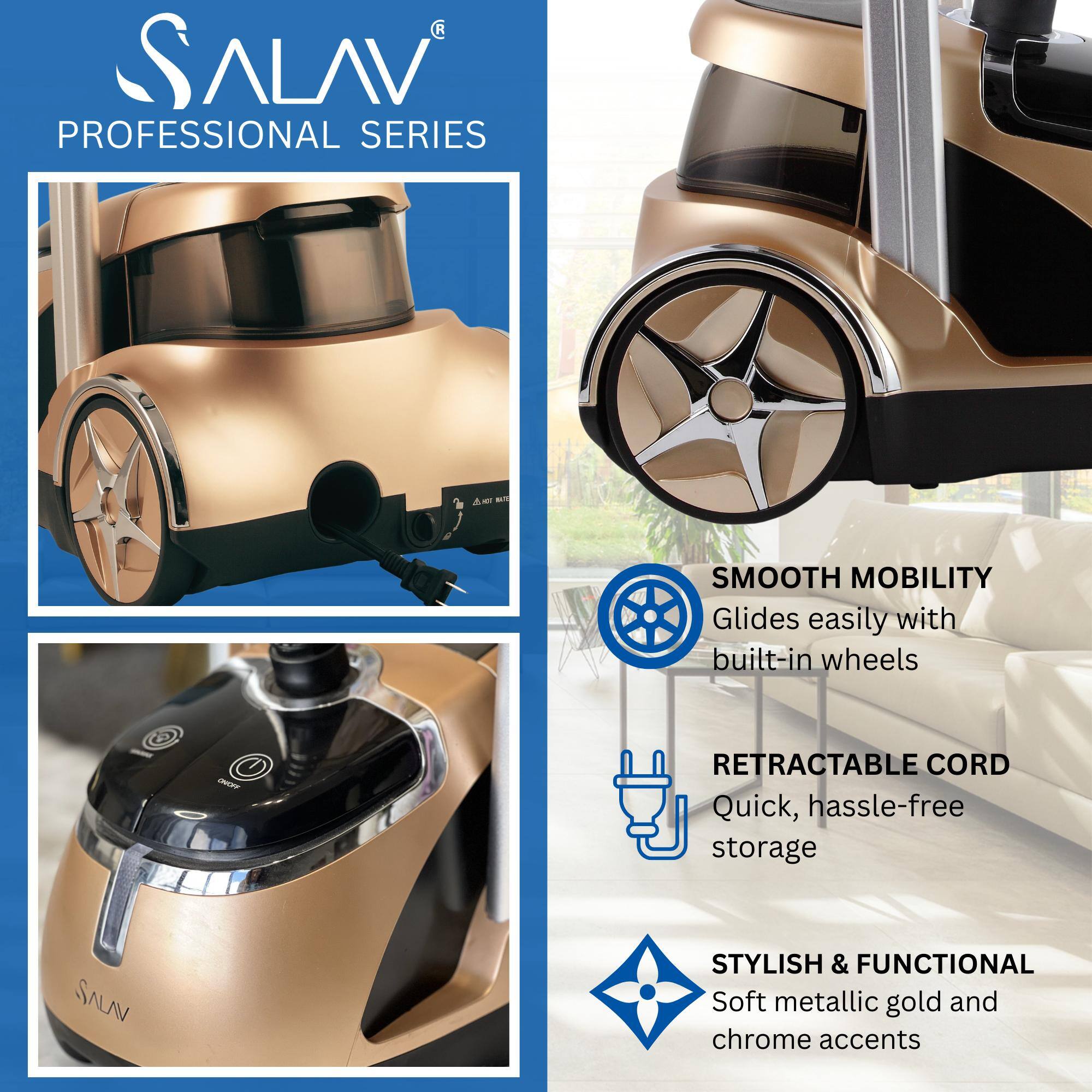 SALAV  
PROFESSIONAL SERIES  

SMOOTH MOBILITY  
Glides easily with built-in wheels  

RETRACTABLE CORD  
Quick, hassle-free storage  

STYLISH & FUNCTIONAL  
Soft metallic gold and chrome accents