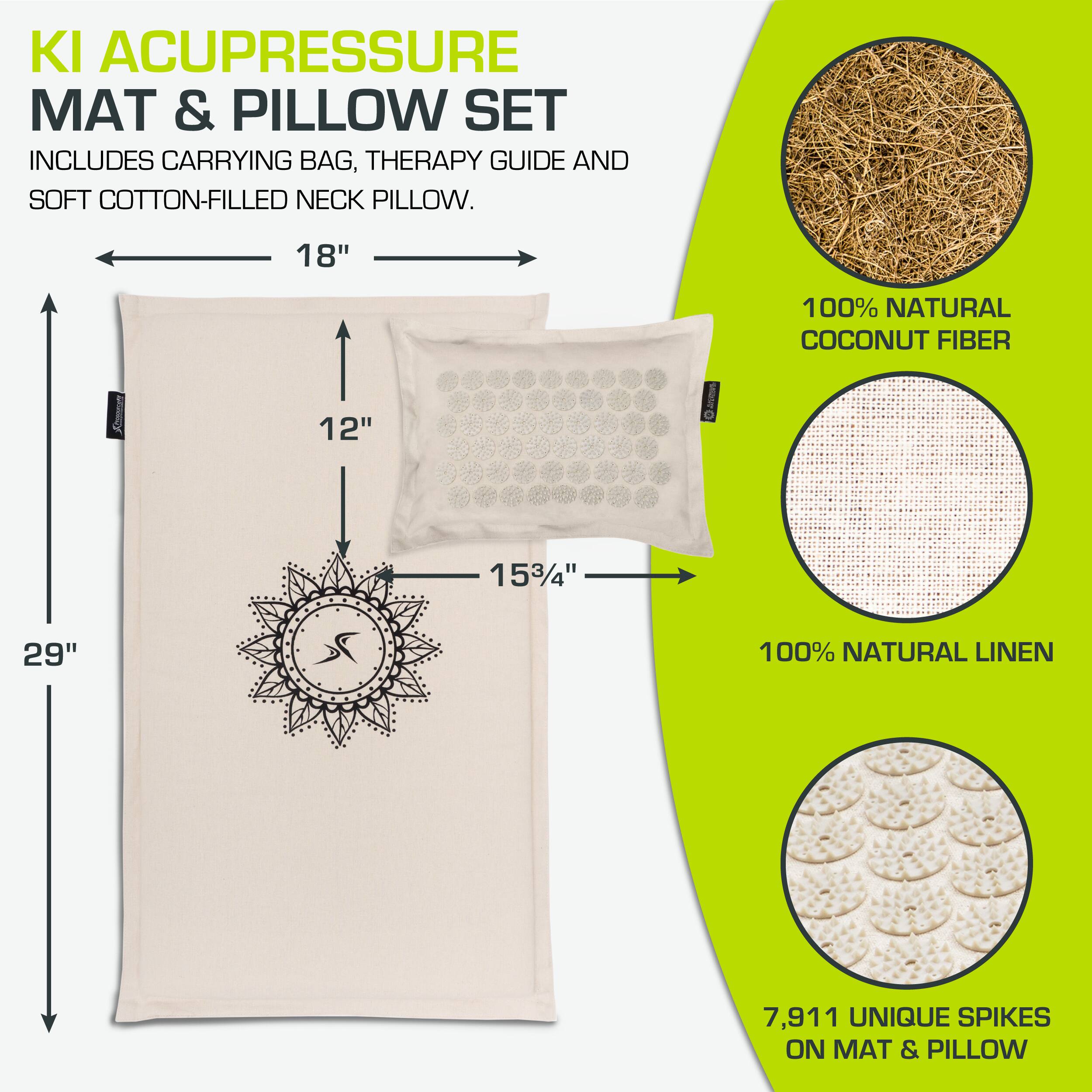 KI ACUPRESSURE MAT & PILLOW SET  
INCLUDES CARRYING BAG, THERAPY GUIDE AND SOFT COTTON-FILLED NECK PILLOW.  

18" x 12" x 29"  
15¾" x 4"  

100% NATURAL COCONUT FIBER  
100% NATURAL LINEN  

7,911 UNIQUE SPIKES ON MAT & PILLOW