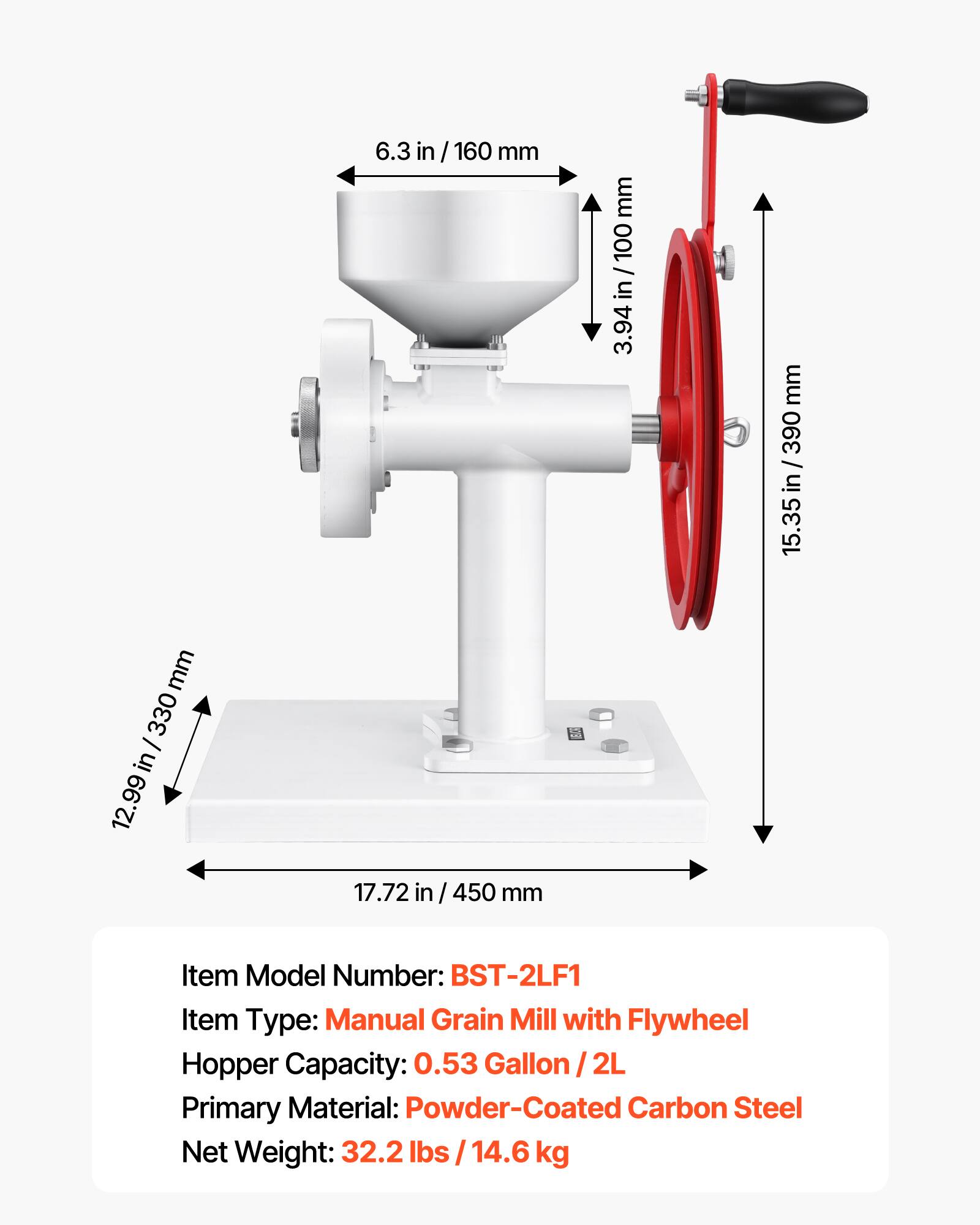 6.3 in / 160 mm  
3.94 in / 100 mm  
15.35 in / 390 mm  
12.99 in / 330 mm  
17.72 in / 450 mm  

Item Model Number: BST-2LF1  
Item Type: Manual Grain Mill with Flywheel  
Hopper Capacity: 0.53 Gallon / 2L  
Primary Material: Powder-Coated Carbon Steel  
Net Weight: 32.2 lbs / 14.6 kg