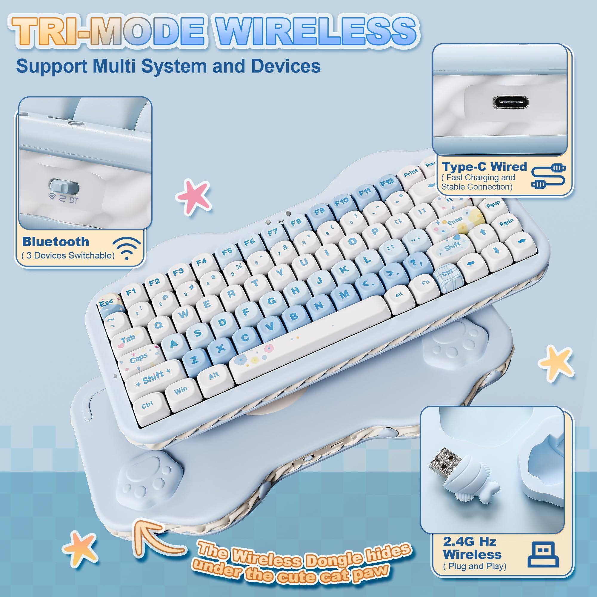 TRI-MODE WIRELESS  
Support Multi System and Devices  

Bluetooth  
(3 Devices Switchable)  

Type-C Wired  
(Fast Charging and Stable Connection)  

2.4G Hz Wireless  
(Plug and Play)  

The Wireless Dongle hides under the cute cat paw