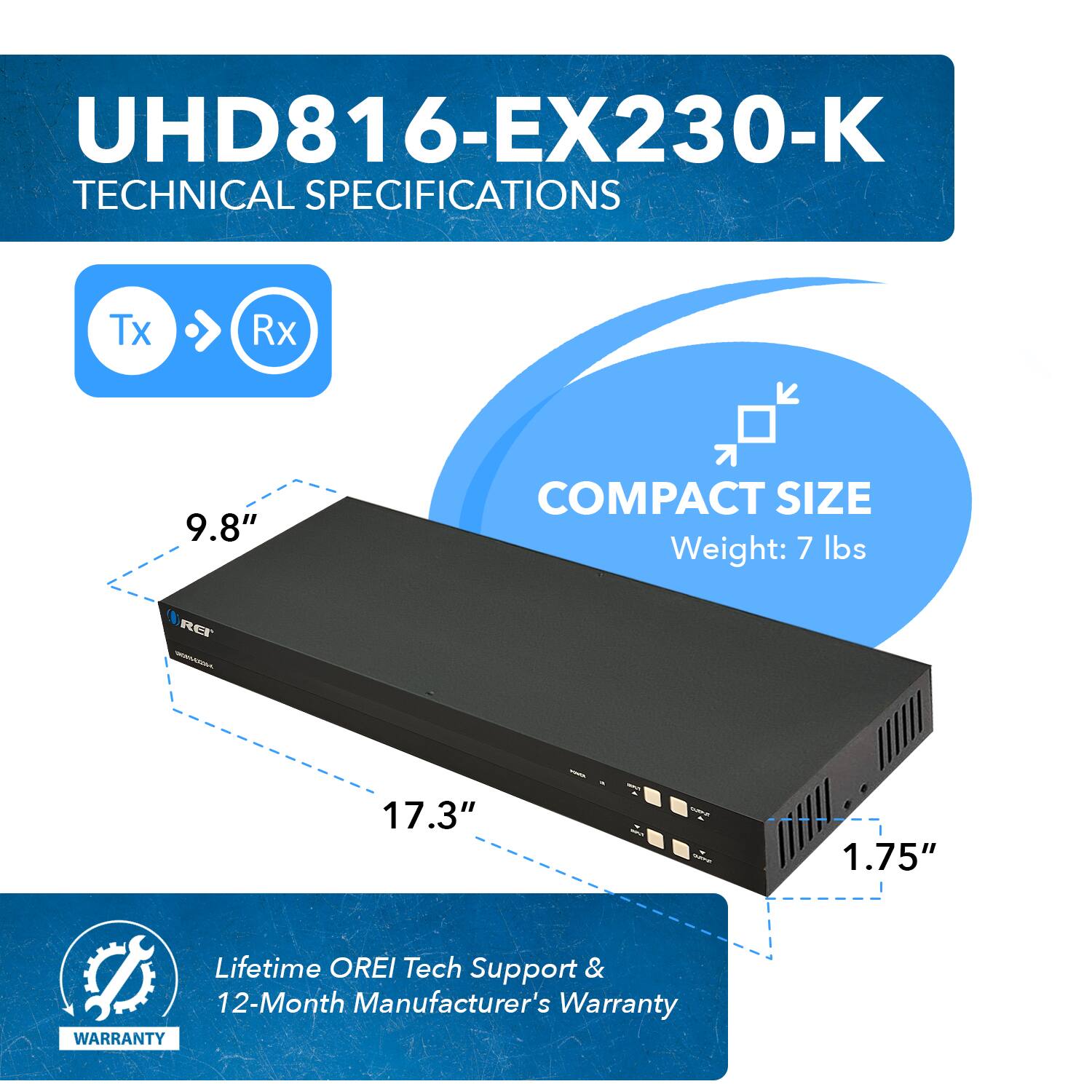 UHD816-EX230-K TECHNICAL SPECIFICATIONS Tx Rx  9.8"  COMPACT SIZE Weight: 7 lbs REr - 17.3" 1.75" Lifetime OREI Tech Support & 12-Month Manufacturer's Warranty WARRANTY
