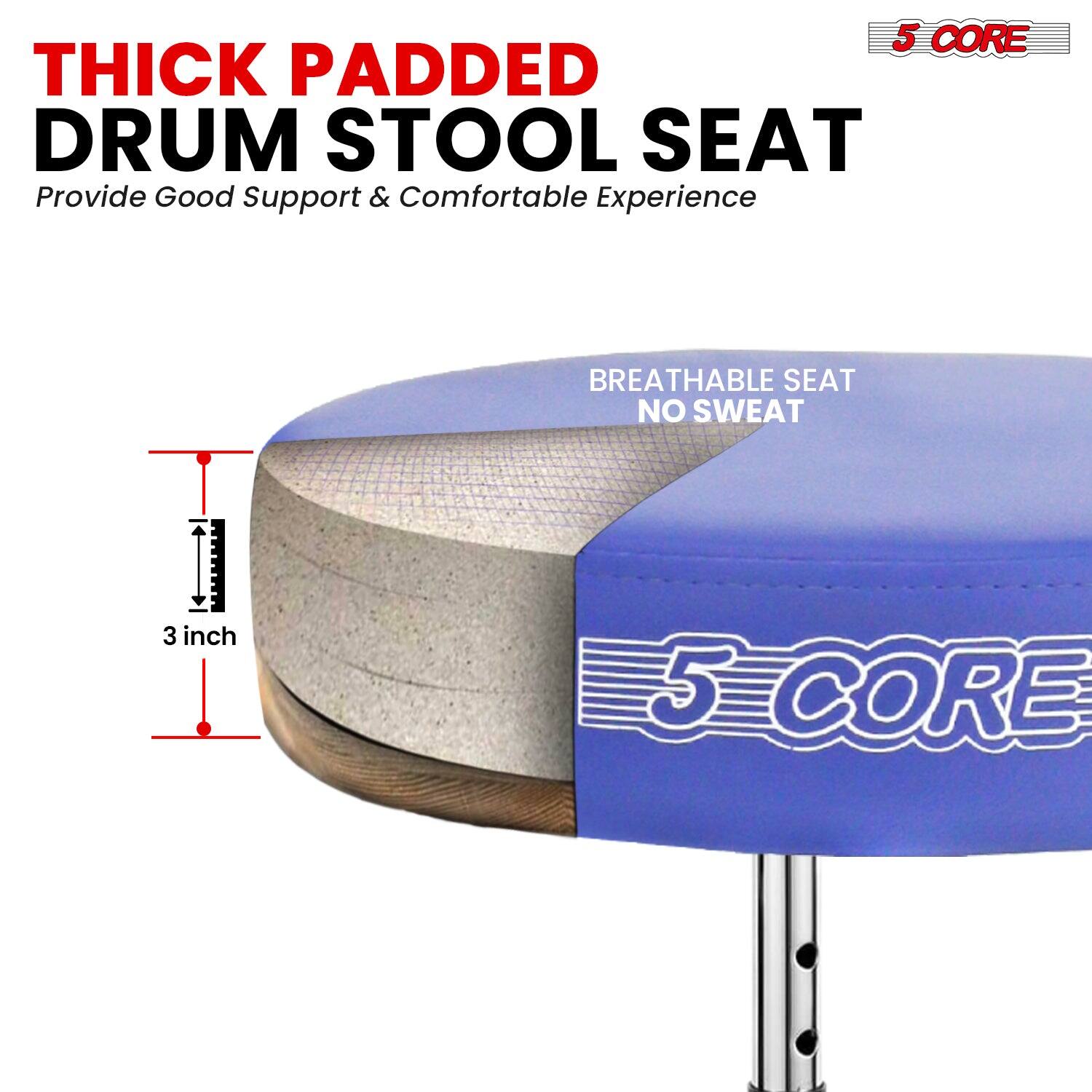 5 CORE THICK PADDED DRUM STOOL SEAT  
Provide Good Support & Comfortable Experience  
BREATHABLE SEAT NO SWEAT  
3 inch  
5 CORE