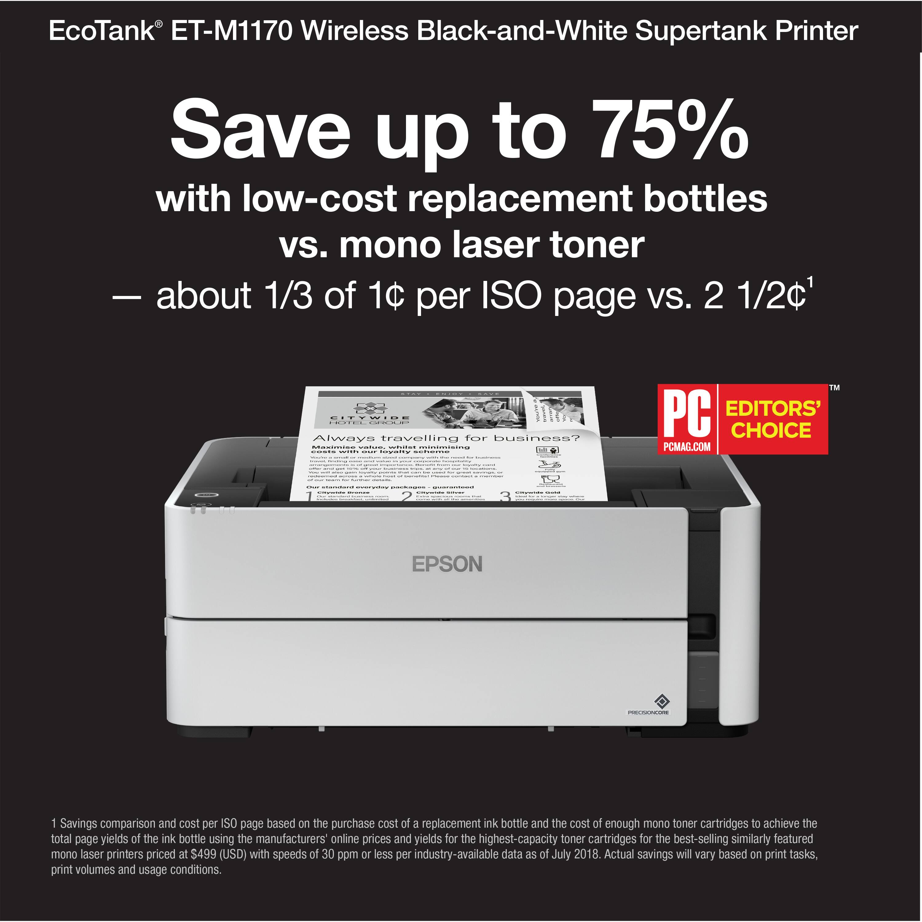 EcoTank ET-M1170 Wireless Black-and-White Supertank Printer Save up to 75% with low-cost replacement bottles vs. mono laser toner about 1/3 of 10 per ISO page VS. 2 1/2c1 - - I ! : | Always travelling for business? -. : : | i : - | FM PC EDITORS' CHOICE PCMAG.COM : ! | : | EPSON n 1 Savings comparison and cost per ISO page based on the purchase cost at a replacement ink bottle and the cost of enough mono toner cartridges to achieve the total page yields of the ink bottle using the manufacturers' online prices and yields for the highest-capacity toner cartridges for the best-selling similarly featured mono laser printers priced at $499 (USD) with speeds of 30 ppm or less per industry-available data a5 ef July 2018. Actual savings may vary based on print tasks, print volumes and usage conditions.