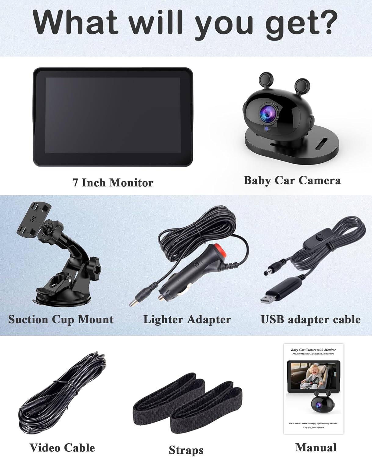 What will you get?  
7 Inch Monitor  
Baby Car Camera  
Suction Cup Mount  
Lighter Adapter  
USB adapter cable  
Video Cable  
Straps  
Manual