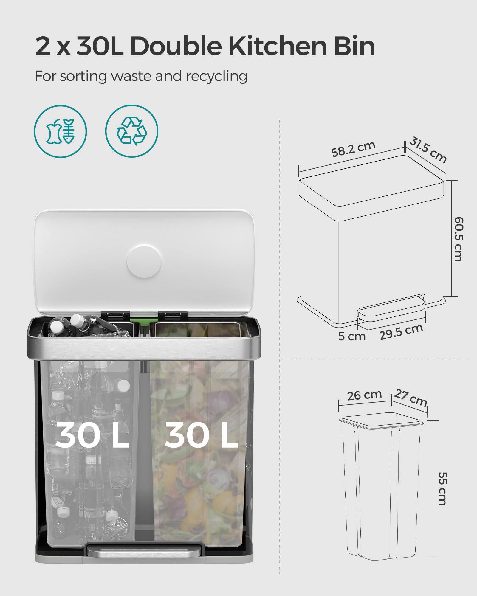2 x 30L Double Kitchen Bin  
For sorting waste and recycling  

Dimensions:  
- 58.2 cm (width) x 31.5 cm (depth) x 60.5 cm (height)  
- 26 cm (width) x 27 cm (depth) x 55 cm (height)  
- 5 cm (thickness) x 29.5 cm (depth)  

Capacity: 30 L x 2
