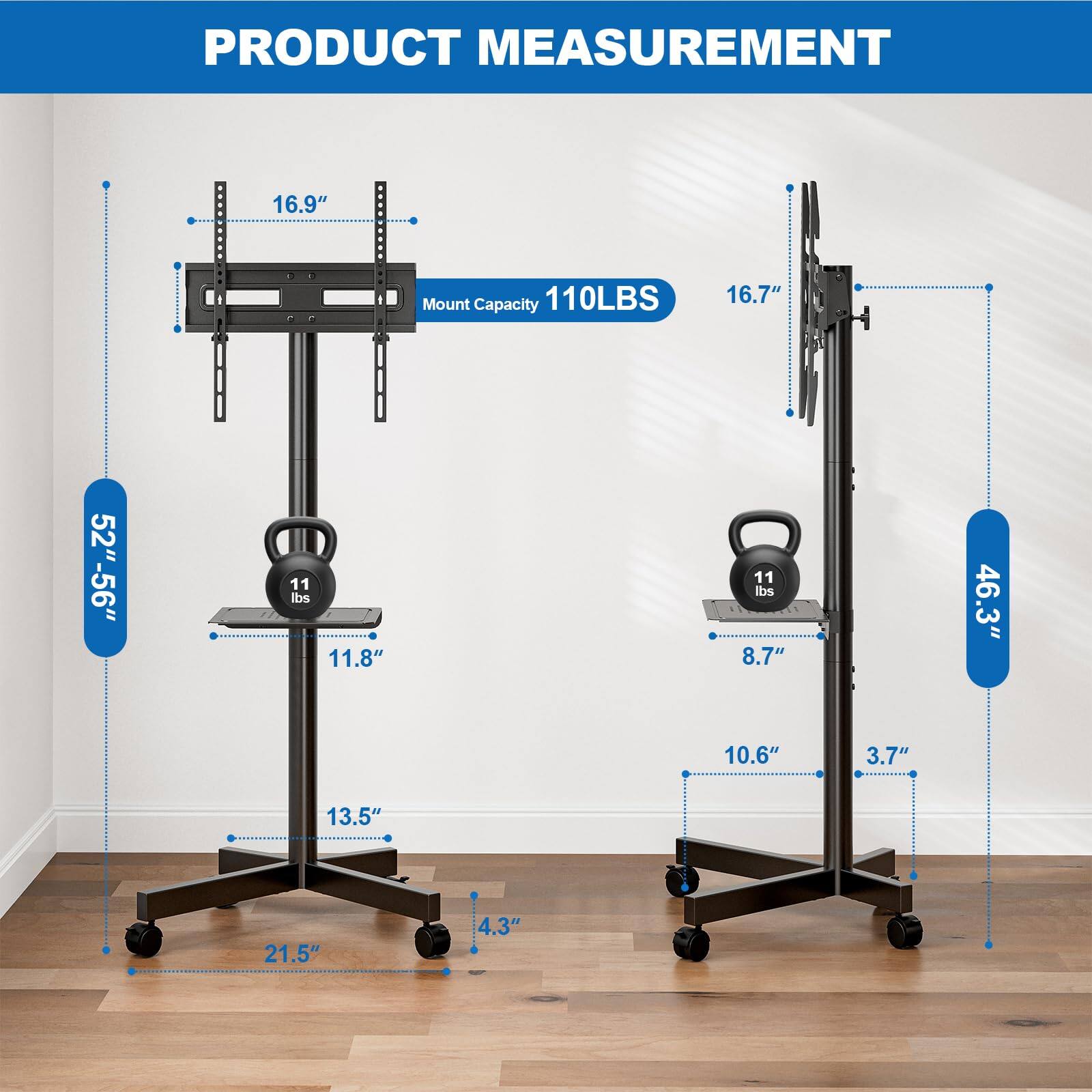 PRODUCT MEASUREMENT

- Mount Capacity: 110LBS
- 16.9"
- 16.7"
- 52"-56"
- 11 lbs
- 11.8"
- 8
- 11 lbs
- 8.7"
- 46.3"
- 10.6"
- 3.7"
- 13.5"
- 21.5"
- 4.3"