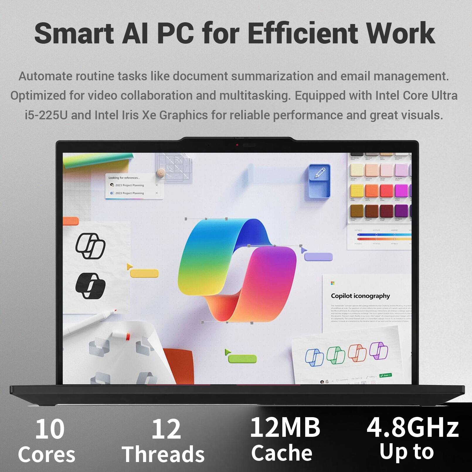 Smart AI PC for Efficient Work

Automate routine tasks like document summarization and email management. Optimized for video collaboration and multitasking. Equipped with Intel Core Ultra i5-225U and Intel Iris Xe Graphics for reliable performance and great visuals.

10 Cores
12 Threads
12MB Cache
Up to 4.8GHz