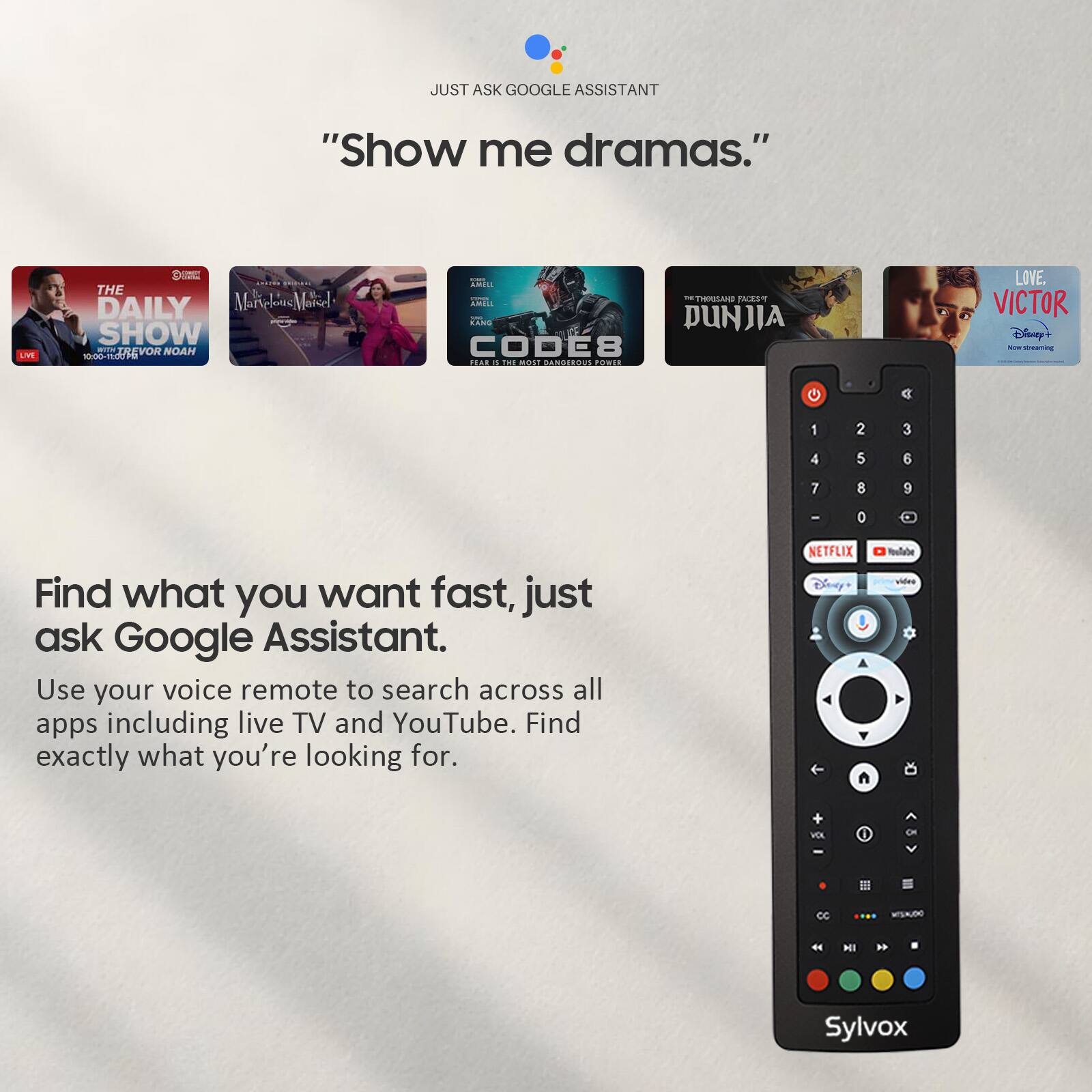 JUST ASK GOOGLE ASSISTANT "Show me dramas."  
LIVE S THE DAILY SHOW  
adda EREVOR NOAH - O ARILA TRRULAND PASM 2as PUNJIA CODE8 TEAL dS A LOVE. VICTOR Disny? - C 1 2 3 4 5 6 7 8 9 0  
Find what you want fast, just ask Google Assistant.  
Use your voice remote to search across all apps including live TV and YouTube. Find exactly what you're looking for.  
NETFLIX Disny A Noufate vides VOX 1 HI Sylvox