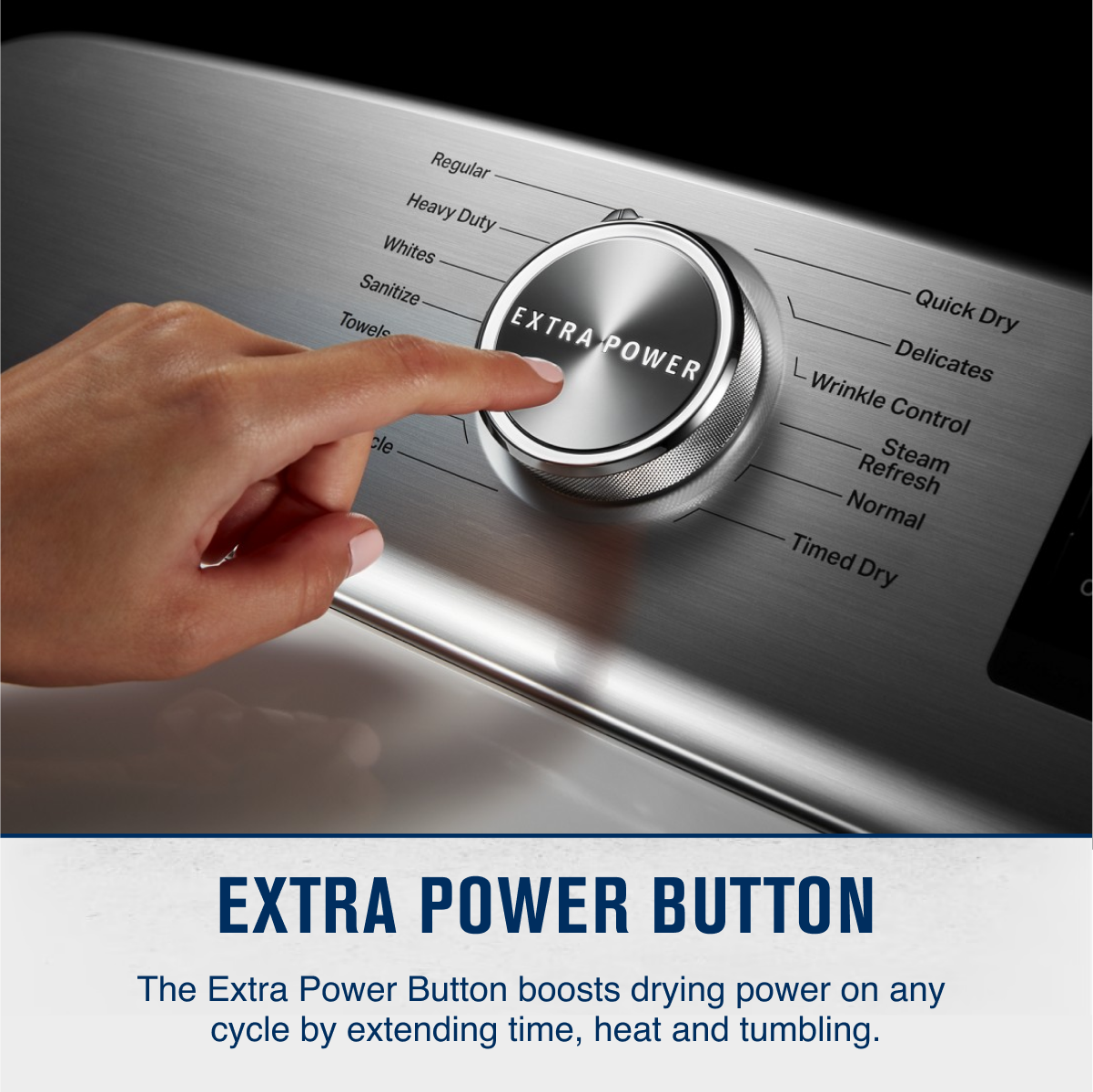 Regular  
Heavy Duty  
Whites  
Sanitize  
Towels  
Quick Dry  
Delicates  
Wrinkle Control  
Steam Refresh  
Normal  
Timed Dry  

EXTRA POWER BUTTON  

The Extra Power Button boosts drying power on any cycle by extending time, heat and tumbling.