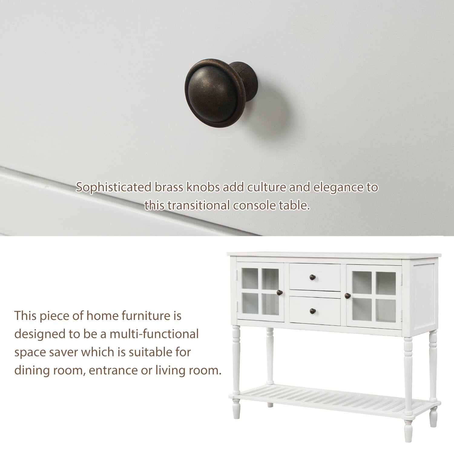 Sophisticated brass knobs add culture and elegance to this transitional console table.

This piece of home furniture is designed to be a multi-functional space saver which is suitable for dining room, entrance or living room.