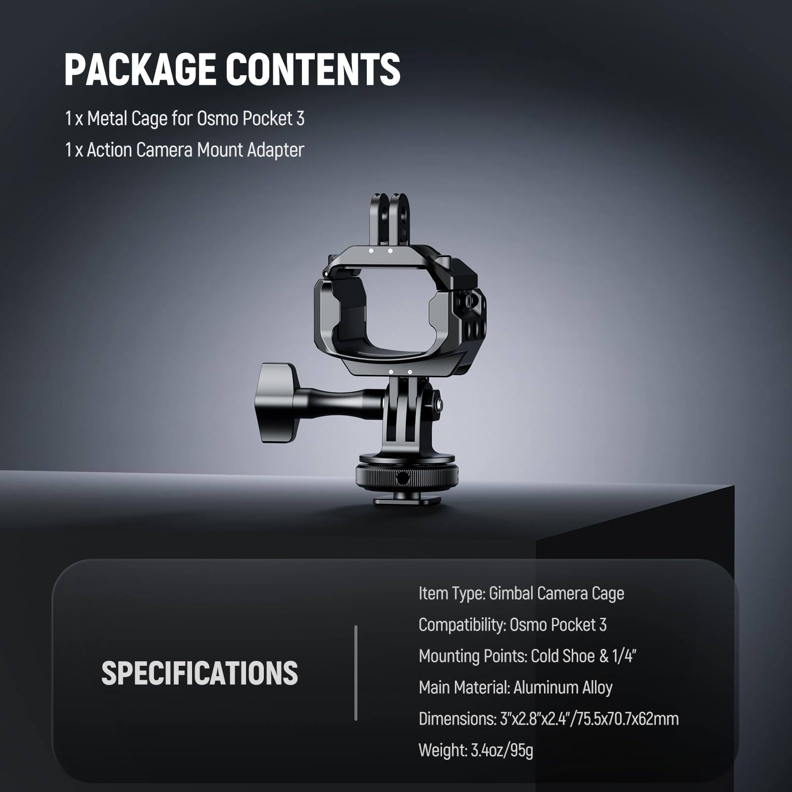 PACKAGE CONTENTS  
1 x Metal Cage for Osmo Pocket 3  
1 x Action Camera Mount Adapter  

SPECIFICATIONS  
Item Type: Gimbal Camera Cage  
Compatibility: Osmo Pocket 3  
Mounting Points: Cold Shoe & 1/4"  
Main Material: Aluminum Alloy  
Dimensions: 3"x2.8"x2.4" / 75.5x70.7x62mm  
Weight: 3.4oz/95g