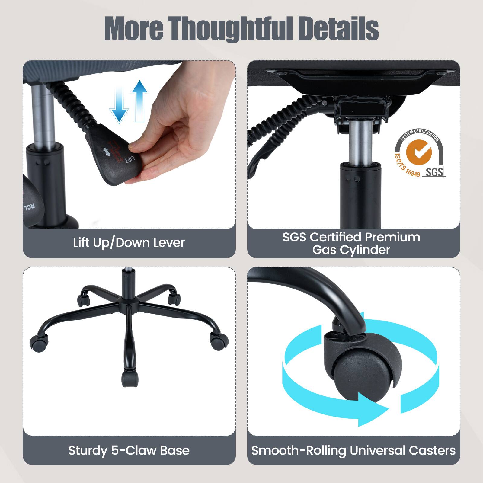 More Thoughtful Details

- Lift Up/Down Lever
- SGS Certified Premium Gas Cylinder
- Sturdy 5-Claw Base
- Smooth-Rolling Universal Casters
