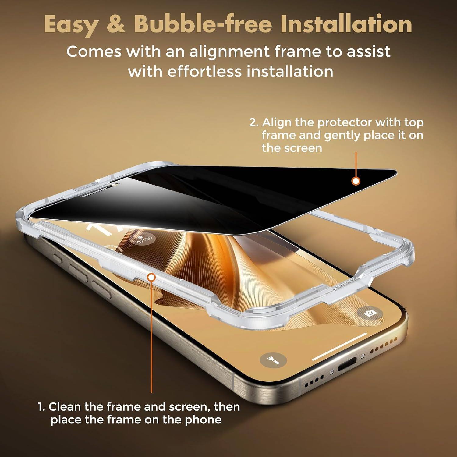 Easy & Bubble-free Installation  
Comes with an alignment frame to assist with effortless installation

1. Clean the frame and screen, then place the frame on the phone

2. Align the protector with top frame and gently place it on the screen