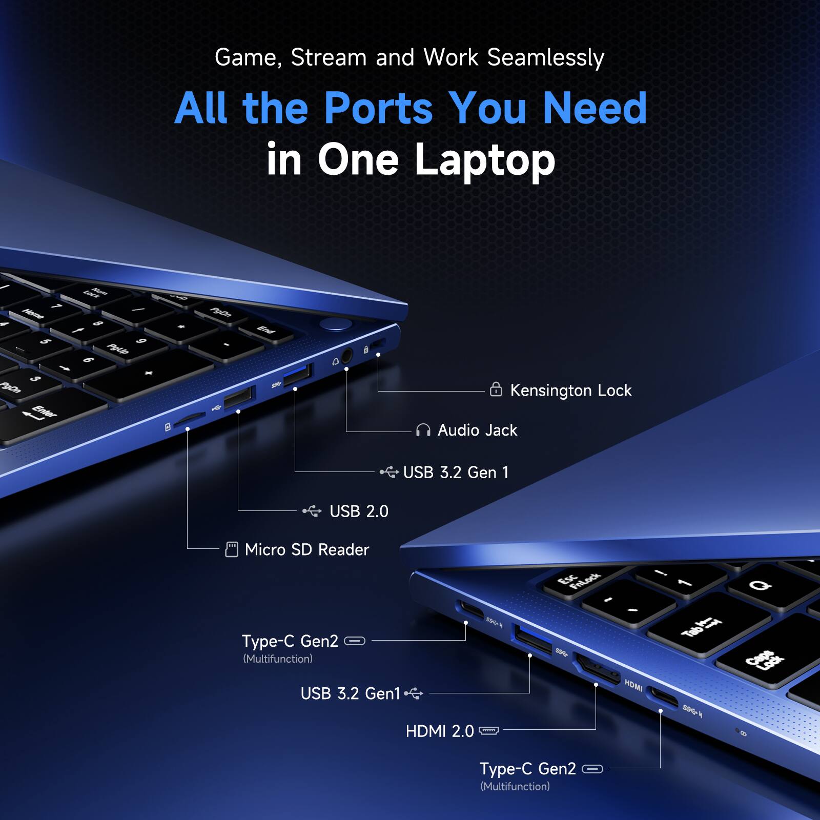Game, Stream and Work Seamlessly  
All the Ports You Need in One Laptop

- Kensington Lock
- Audio Jack
- USB 3.2 Gen 1
- USB 2.0
- Micro SD Reader
- Type-C Gen2 (Multifunction)
- USB 3.2 Gen1
- HDMI 2.0
- Type-C Gen2 (Multifunction)