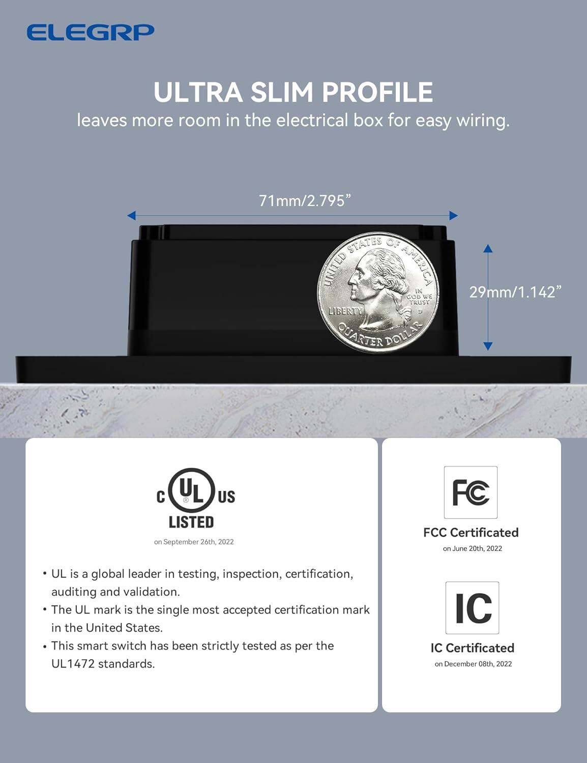 ELEGRP ULTRA SLIM PROFILE leaves more room in the electrical box for easy wiring. 71mm/2.795" STATES OF UNITED AMERICA IN 29mm/1.142" GOD WE TRUST LIBERTY QUARTER DOLLAR. UL LISTED on September 26th, 2022. FCC Certificated on June 20th, 2022. UL is a global leader in testing, inspection, certification, auditing, and validation. The UL mark is the single most accepted certification mark in the United States. This smart switch has been strictly tested as per the 1472 standards. IC Certificated on December 08th, 2022.