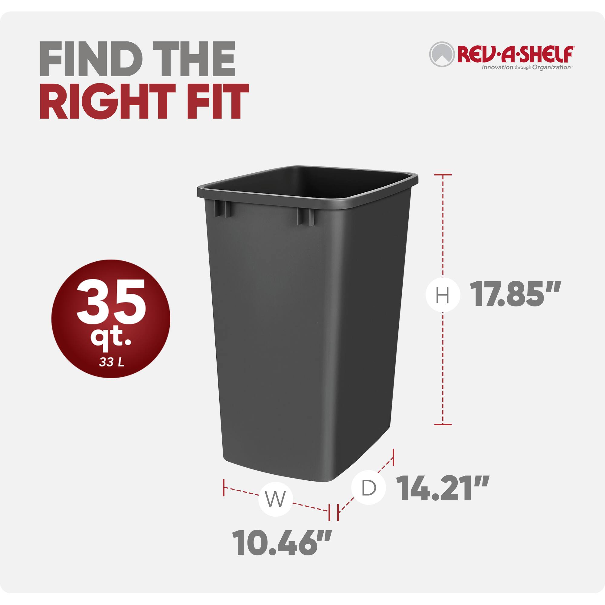 FIND THE RIGHT FIT

REV·A-SHELF  
Innovation through Organization

35 qt. 33 L

H 17.85"  
W 10.46"  
D 14.21"