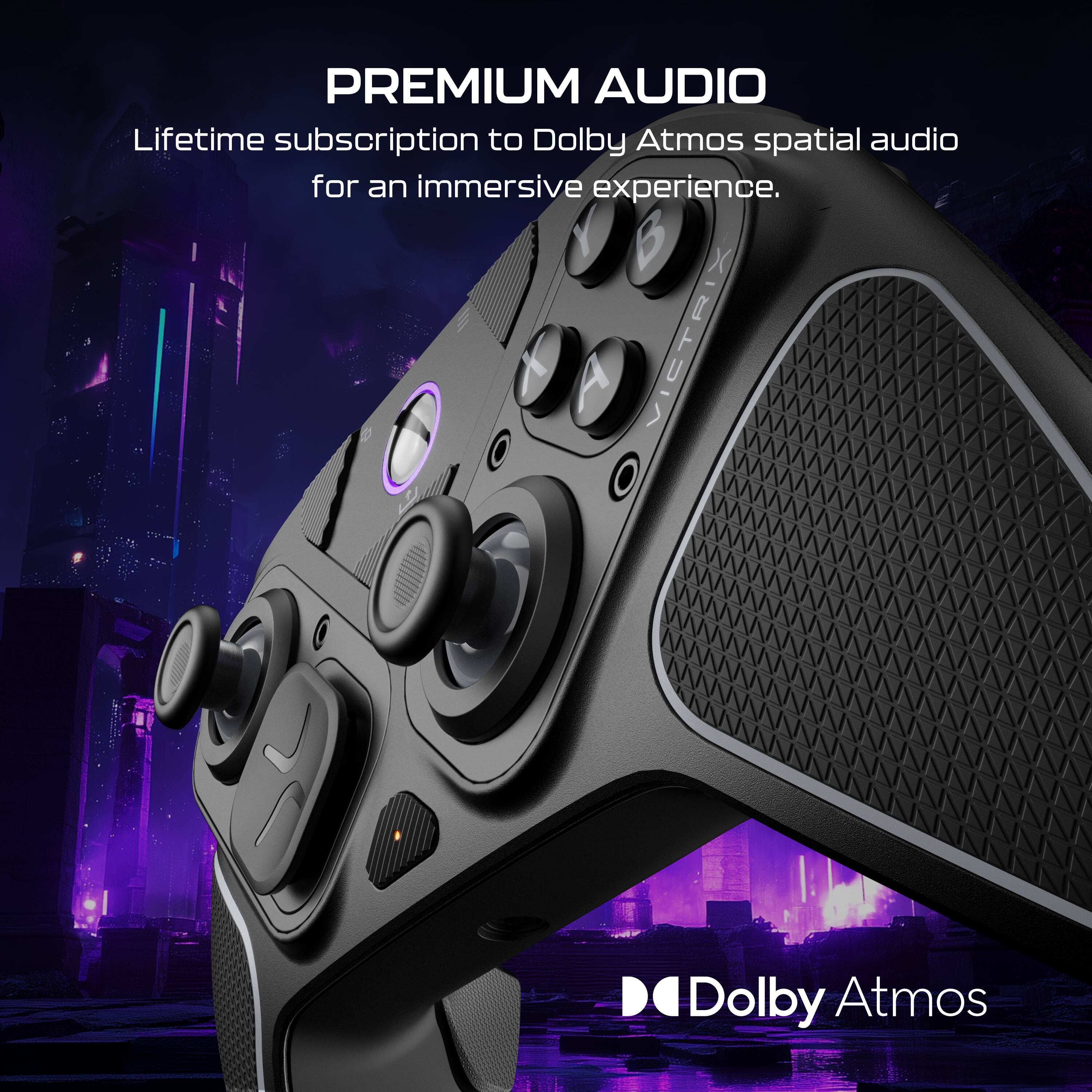 PREMIUM AUDIO
Lifetime subscription to Dolby Atmos spatial audio for an immersive experience.
7 A VICTRIX Dolby Atmos
