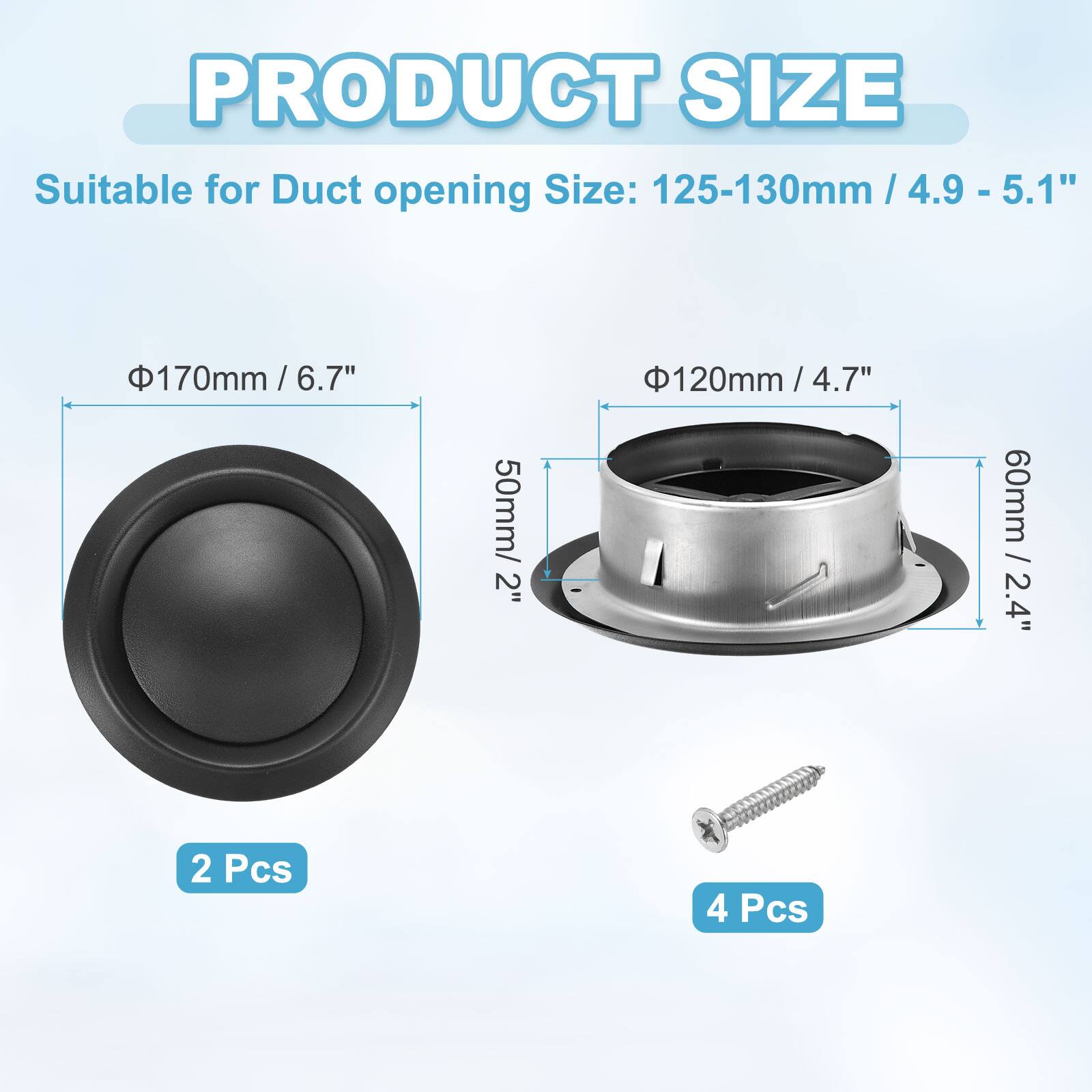 PRODUCT SIZE  
Suitable for Duct opening Size:  
- 125-130mm / 4.9 - 5.1"  
- 170mm / 6.7"  
- 120mm / 4.7"  
- 50mm / 2"  
- 60mm / 2.4"  

2 Pcs  
4 Pcs