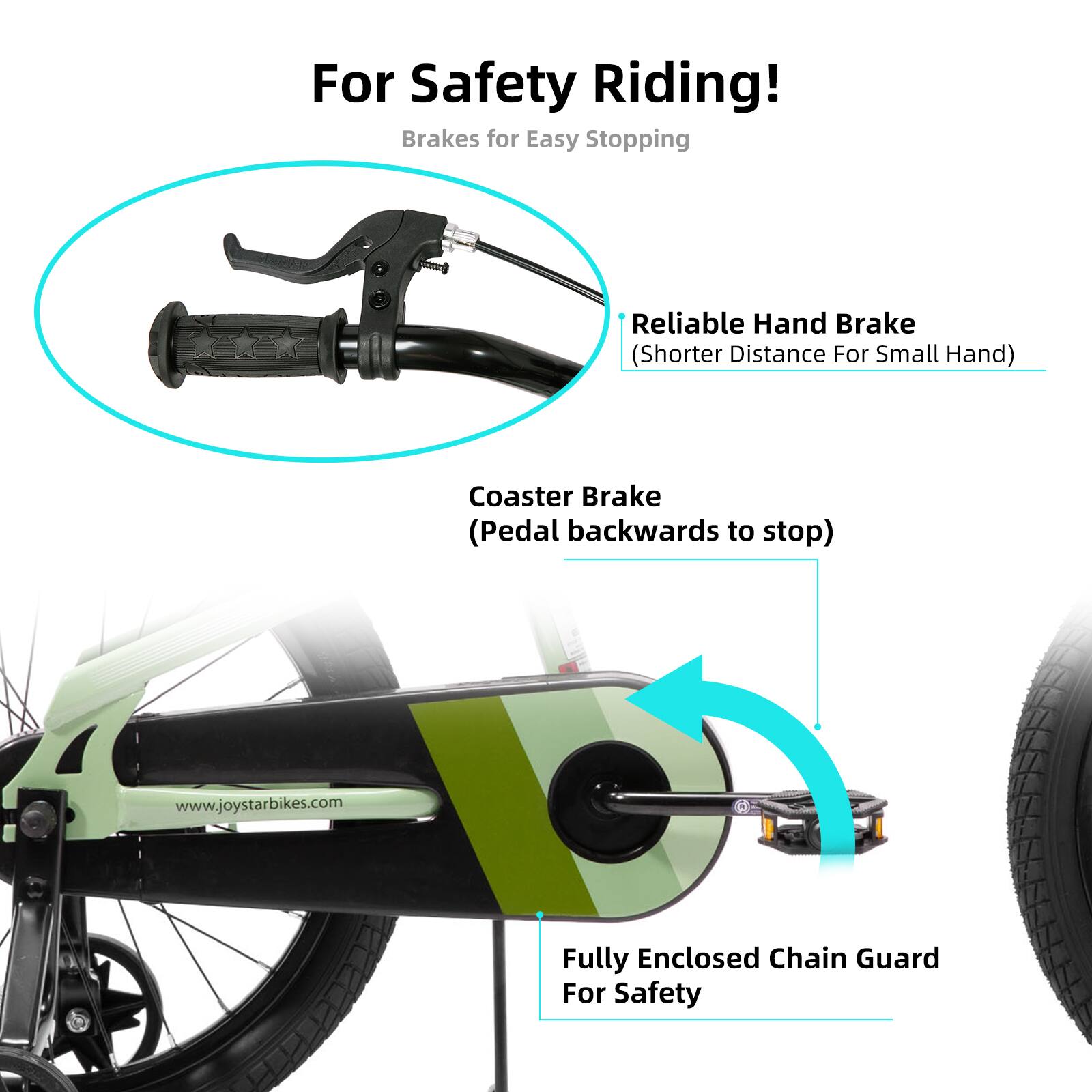 For Safety Riding!  
Brakes for Easy Stopping  
Reliable Hand Brake (Shorter Distance For Small Hand)  
Coaster Brake (Pedal backwards to stop)  
Fully Enclosed Chain Guard For Safety  
www.joystarbikes.com