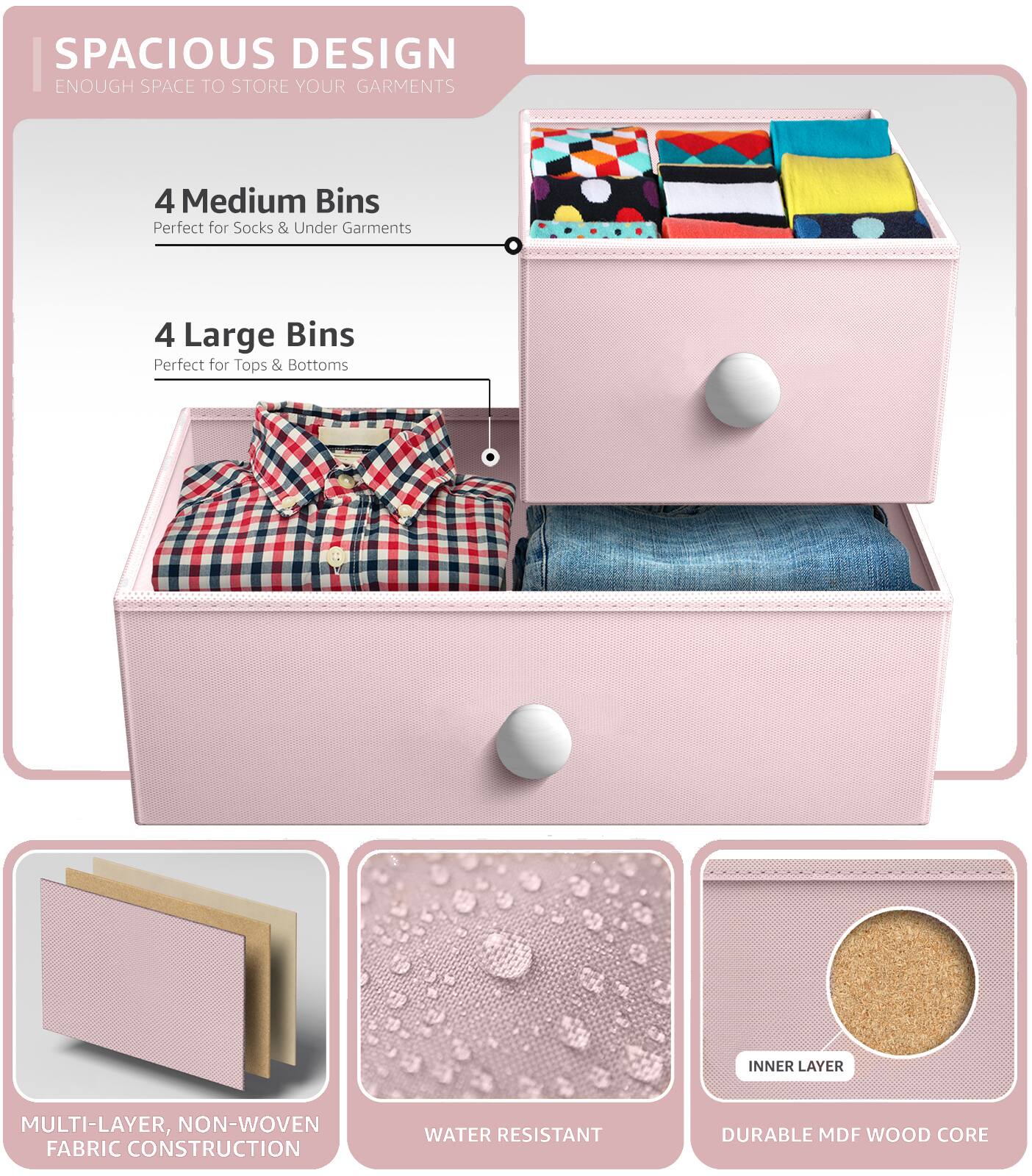 SPACIOUS DESIGN  
ENOUGH SPACE TO STORE YOUR GARMENTS  

4 Medium Bins  
Perfect for Socks & Under Garments  

4 Large Bins  
Perfect for Tops & Bottoms  

MULTI-LAYER, NON-WOVEN FABRIC CONSTRUCTION  
WATER RESISTANT  
DURABLE MDF WOOD CORE