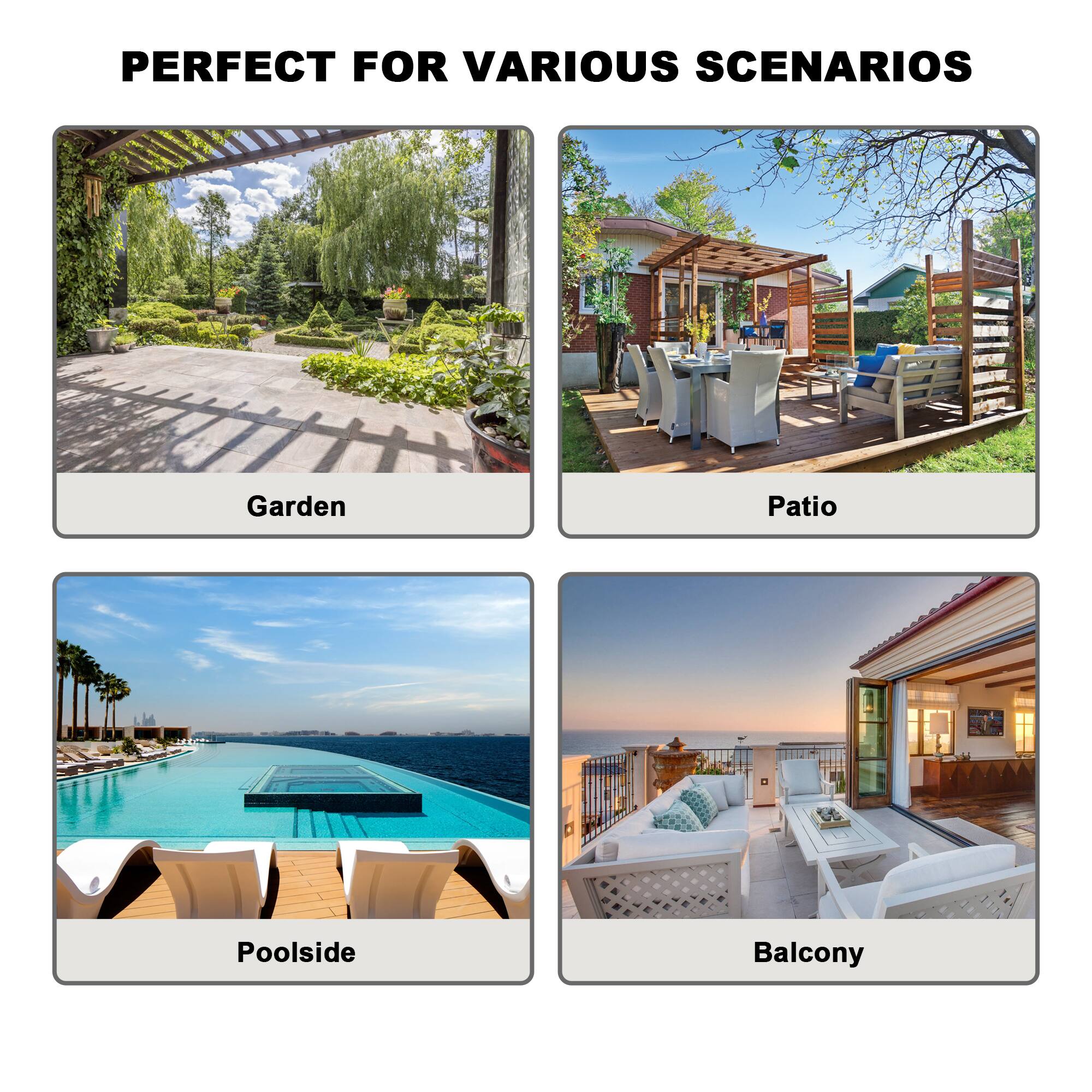 PERFECT FOR VARIOUS SCENARIOS

- Garden
- Patio
- Poolsides
- Balcony