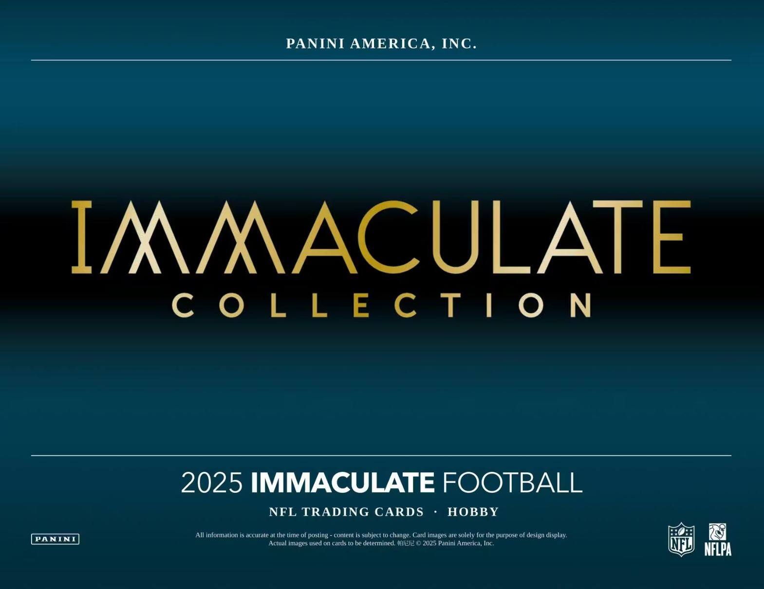 PANINI AMERICA, INC.  
IMMACULATE COLLECTION  
2025 IMMACULATE FOOTBALL  
NFL TRADING CARDS • HOBBY  

All information is accurate at the time of posting - content is subject to change. Card images are solely for the purpose of design display. Actual images used on cards to be determined. © 2025 Panini America, Inc.  
© NFL NFLPA