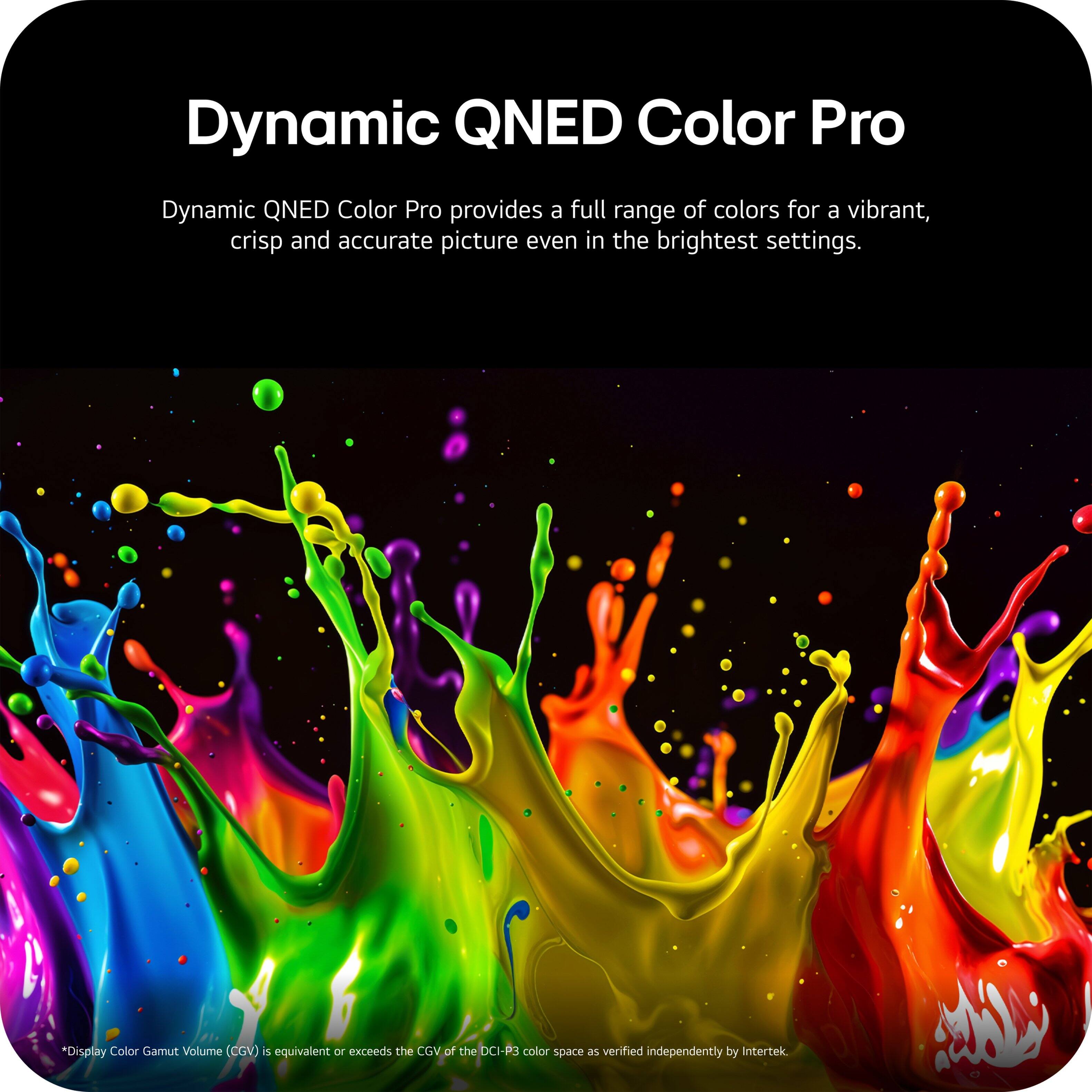 Dynamic QNED Color Pro

Dynamic QNED Color Pro provides a full range of colors for a vibrant, crisp and accurate picture even in the brightest settings.

*Display Color Gamut Volume (CGV) is equivalent or exceeds the CGV of the DCI-P3 color space as verified independently by Intertek.