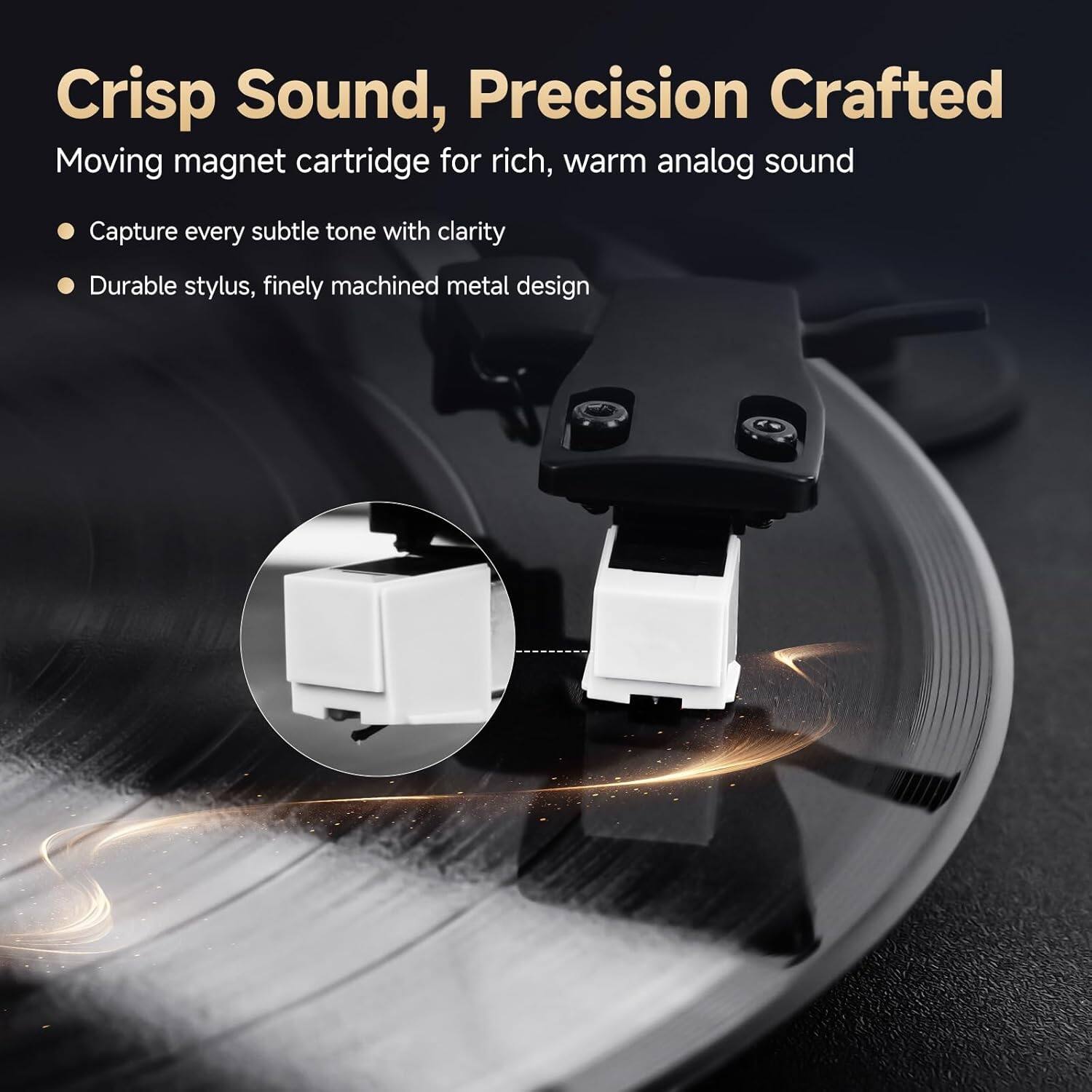 Crisp Sound, Precision Crafted  
Moving magnet cartridge for rich, warm analog sound  
- Capture every subtle tone with clarity  
- Durable stylus, finely machined metal design