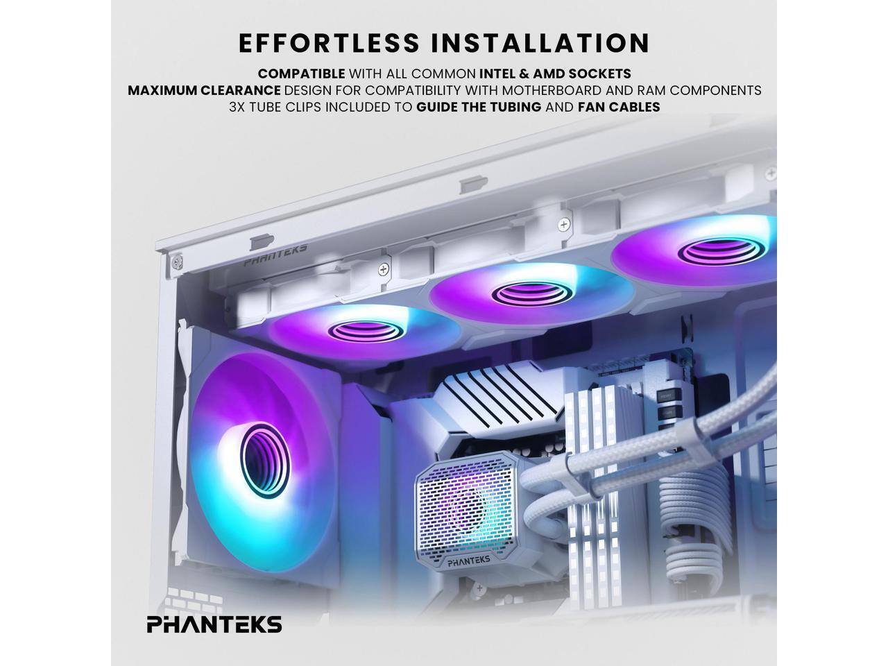 EFFORTLESS INSTALLATION  
COMPATIBLE WITH ALL COMMON INTEL & AMD SOCKETS  
MAXIMUM CLEARANCE DESIGN FOR COMPATIBILITY WITH MOTHERBOARD AND RAM COMPONENTS  
3X TUBE CLIPS INCLUDED TO GUIDE THE TUBING AND FAN CABLES  

PHANTEKS