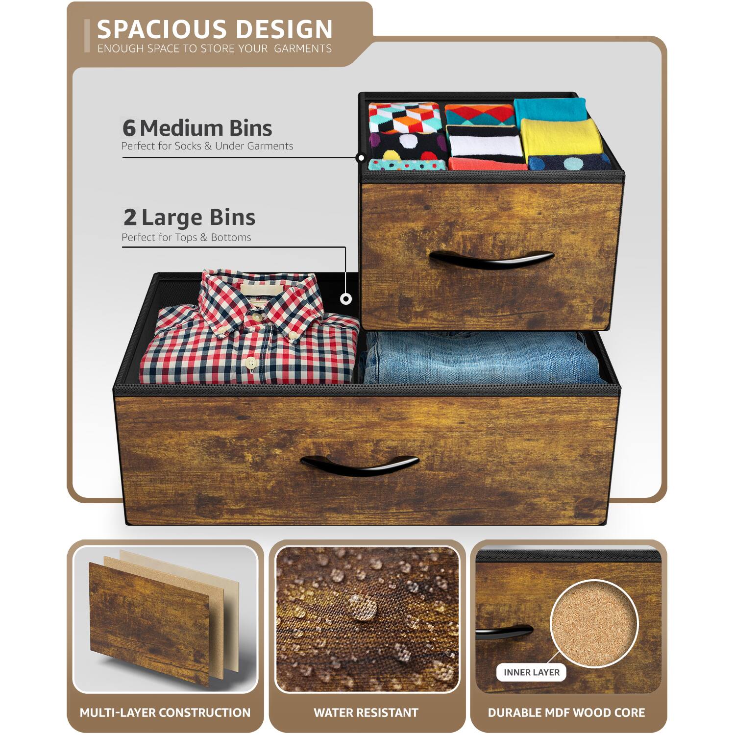 SPACIOUS DESIGN  
ENOUGH SPACE TO STORE YOUR GARMENTS  

6 Medium Bins  
Perfect for Socks & Under Garments  

2 Large Bins  
Perfect for Tops & Bottoms  

MULTI-LAYER CONSTRUCTION  
WATER RESISTANT  
DURABLE MDF WOOD CORE