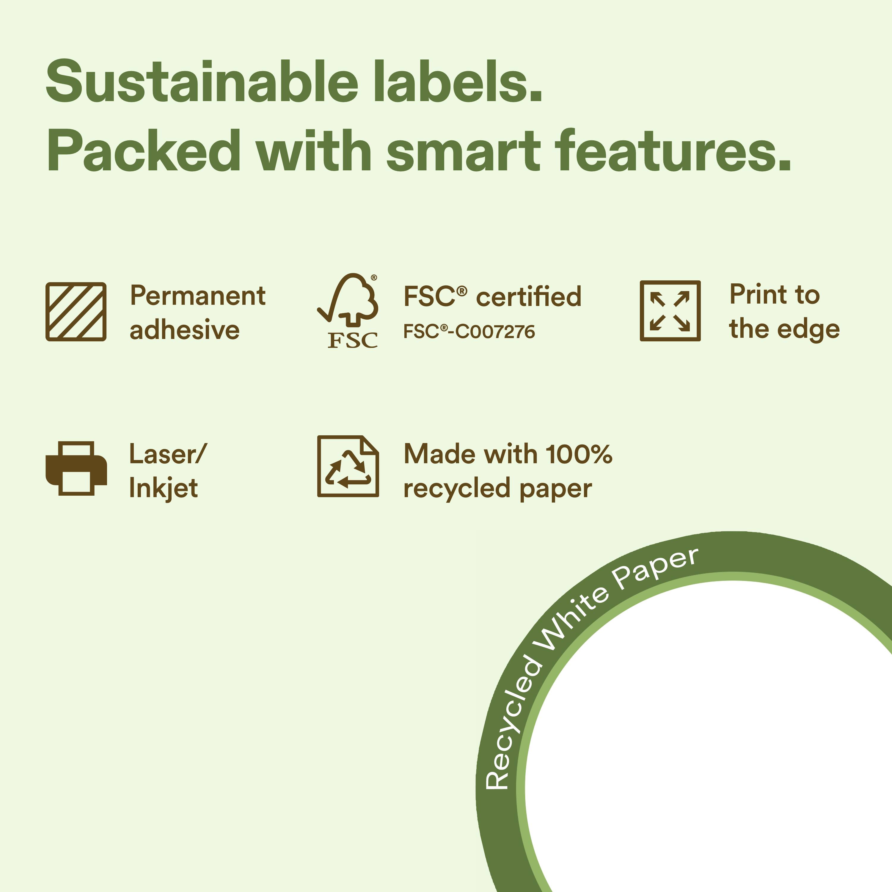 Sustainable labels.  
Packed with smart features.  

- Permanent adhesive  
- FSC® certified FSC-C007276  
- Print to the edge  
- Laser/ Inkjet  
- Made with 100% recycled paper  
- Recycled White Paper