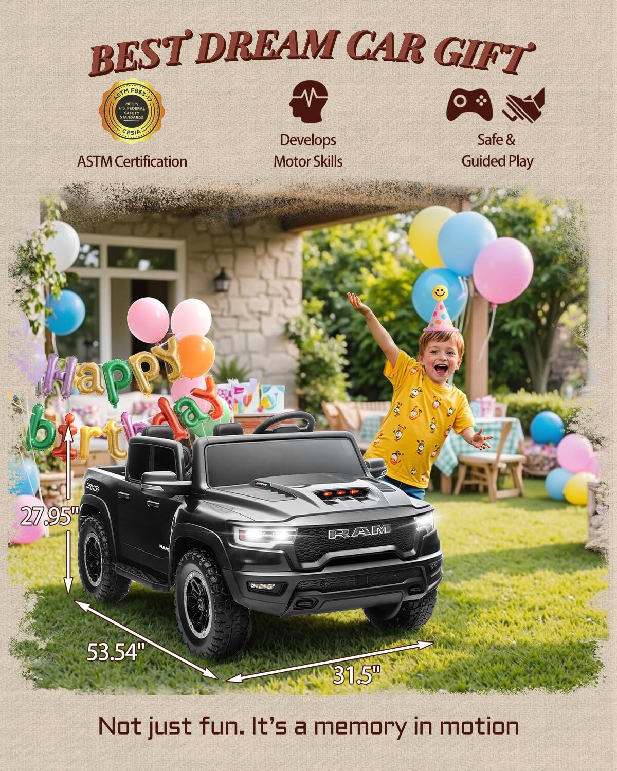 BEST DREAM CAR GIFT ASTM 963-13 CIO

ASTM Certification
Develops Motor Skills
Safe & Guided Play

Happy birthday

27.95" 53.54" 31.5"

Not just fun. It's a memory in motion