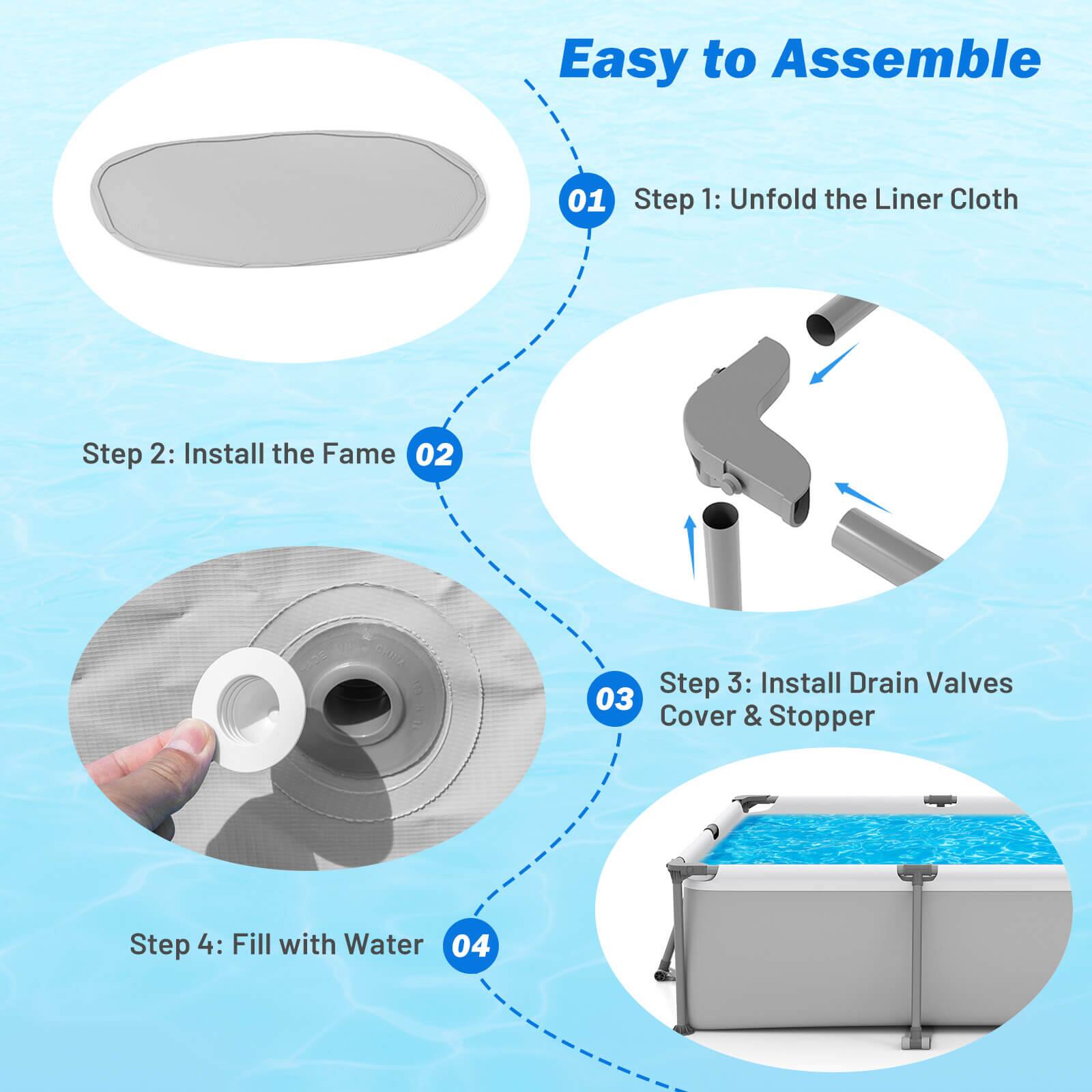 Easy to Assemble

01 Step 1: Unfold the Liner Cloth

02 Step 2: Install the Frame

03 Step 3: Install Drain Valves Cover & Stopper

04 Step 4: Fill with Water
