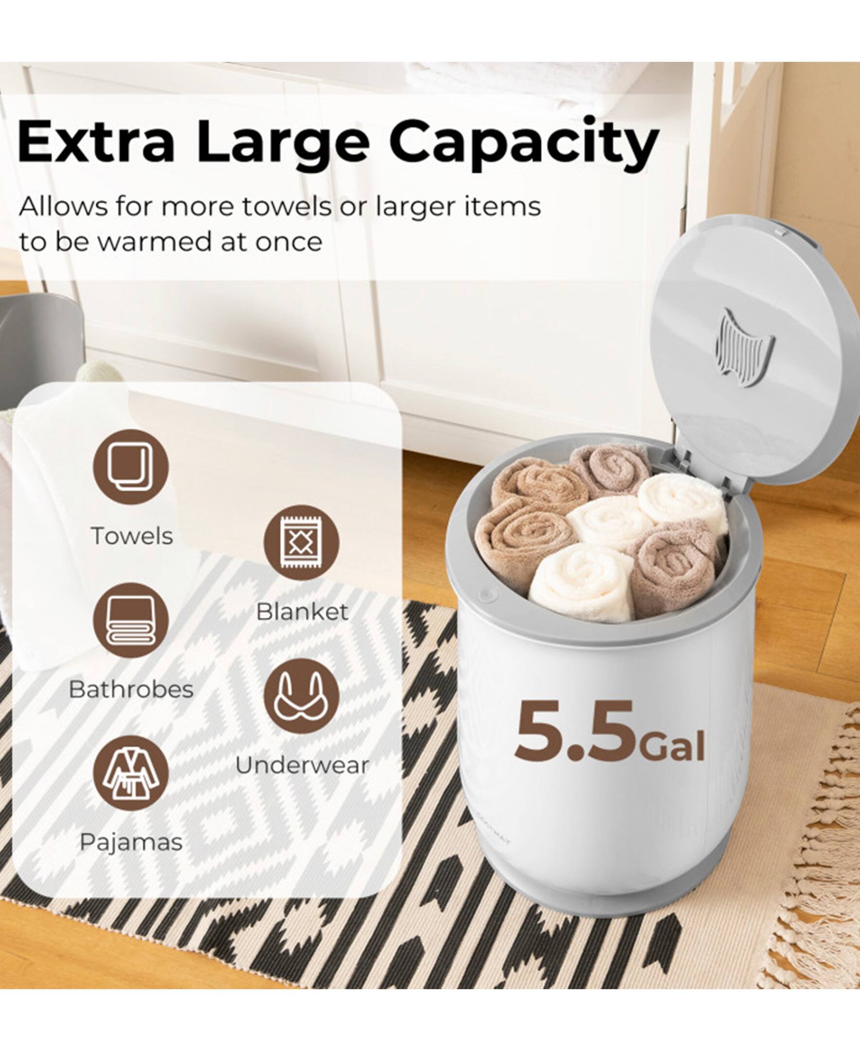 Extra Large Capacity  
Allows for more towels or larger items to be warmed at once  

Towels  
Blanket  
Bathrobes  
Underwear  
Pajamas  

5.5 Gal