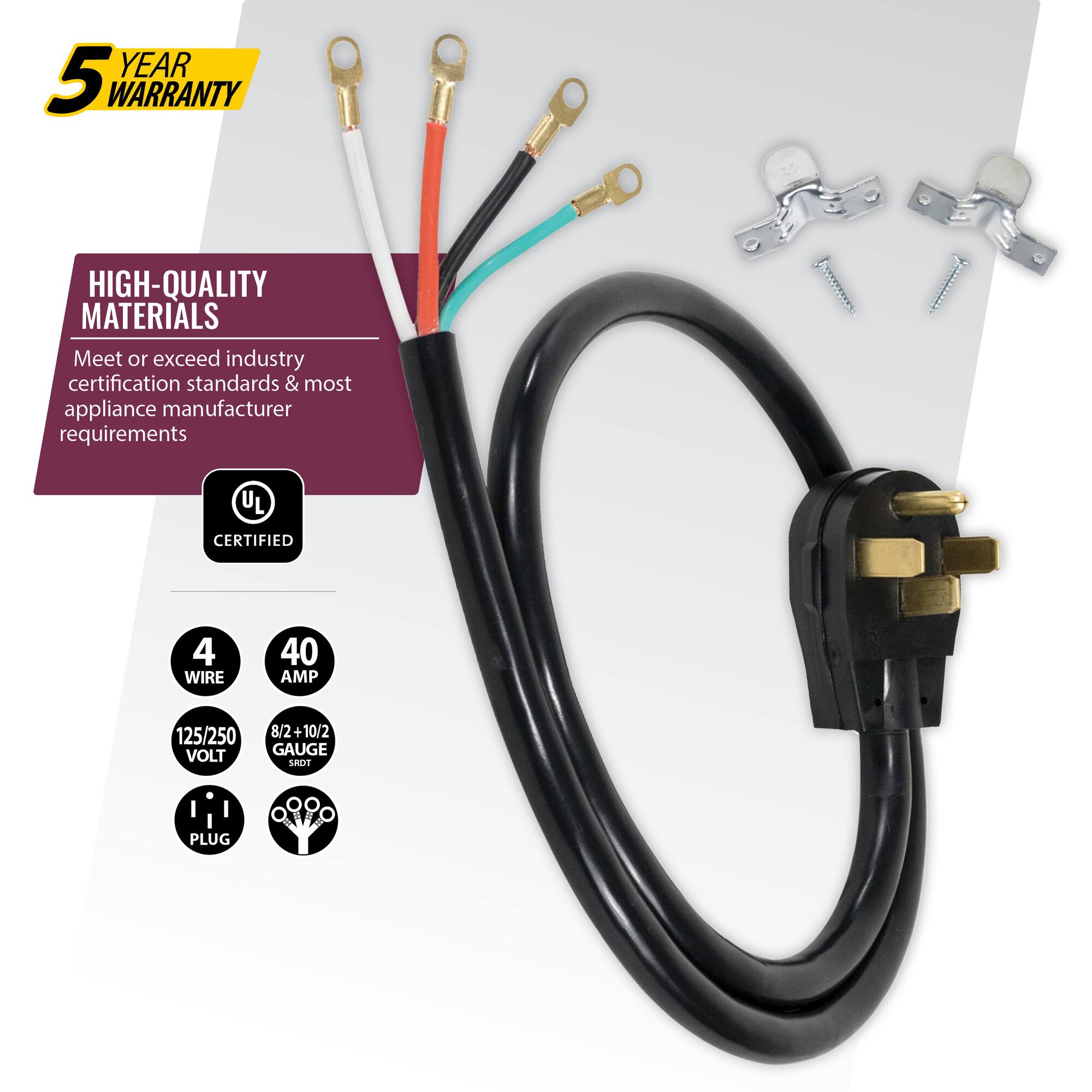 YEAR 5 WARRANTY  
HIGH-QUALITY MATERIALS  
Meet or exceed industry certification standards & most appliance manufacturer requirements  
UL CERTIFIED  
4 WIRE  
40 AMP  
125/250 VOLT  
8/2+10/2 GAUGE  
PLUG