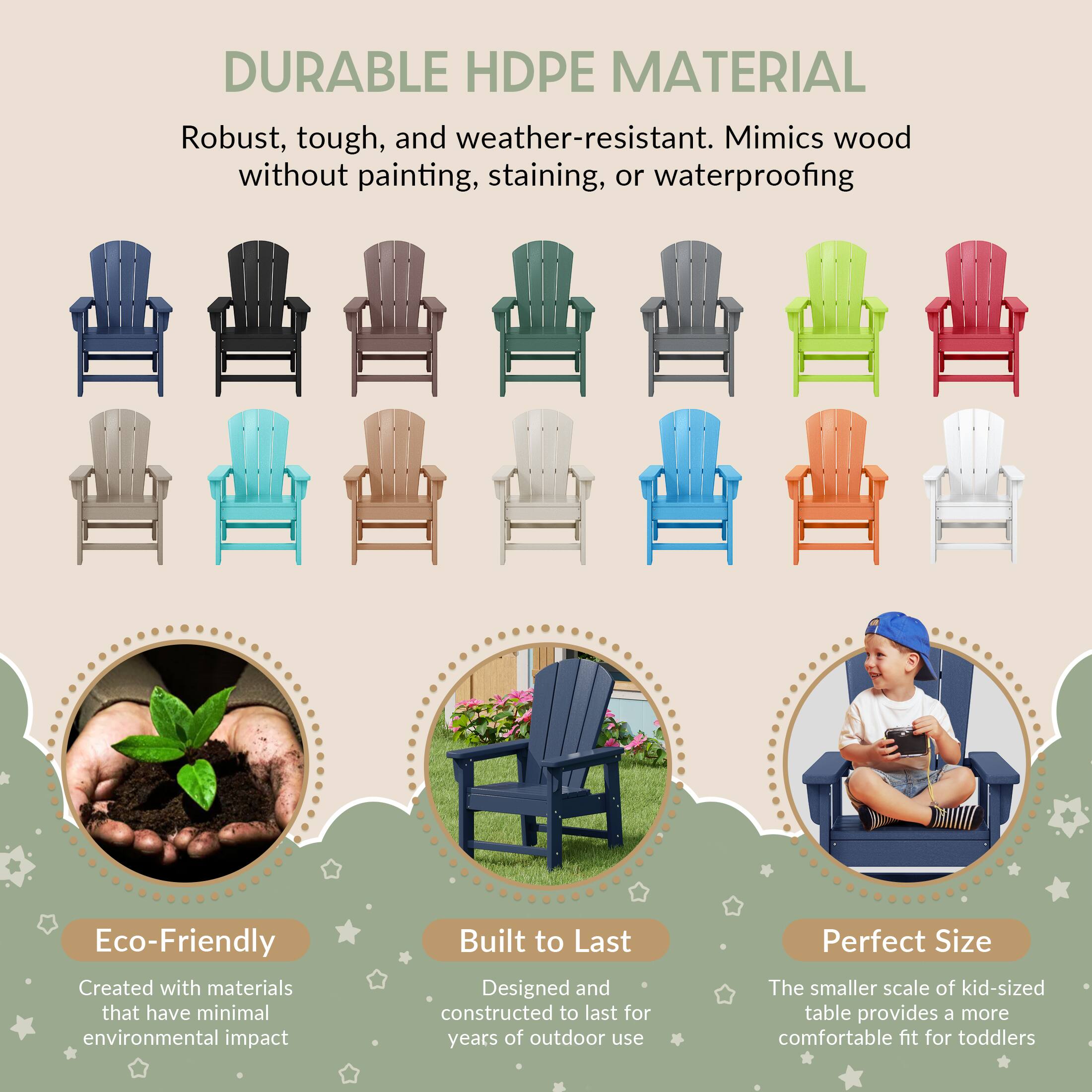 DURABLE HDPE MATERIAL

Robust, tough, and weather-resistant. Mimics wood without painting, staining, or waterproofing

Eco-Friendly
Created with materials that have minimal environmental impact

Built to Last
Designed and constructed to last for years of outdoor use

Perfect Size
The smaller scale of kid-sized table provides a more comfortable fit for toddlers